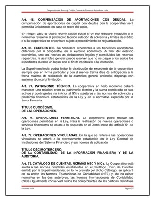 Cooperativa de Ahorro y Crédito Cámara de Comercio de Ambato Ltda.

Art. 68. COMPENSACIÓN DE APORTACIONES CON DEUDAS. La
compensación de aportaciones de capital con deudas con la cooperativa será
permitida únicamente en caso de retiro del socio.
En ningún caso se podrá redimir capital social si de ello resultare infracción a la
normativa referente al patrimonio técnico, relación de solvencia y límites de crédito
o si la cooperativa se encontrare sujeta a procedimiento de regularización.
Art. 69. EXCEDENTES. Se considera excedentes a los beneficios económicos
obtenidos por la cooperativa en el ejercicio económico. Al final del ejercicio
económico, una vez hechas las deducciones legales y constituidas las reservas
requeridas, la asamblea general puede resolver que no se pague a los socios los
excedentes durante un lapso, con el fin de capitalizar a la institución.
La Superintendencia podrá limitar la distribución del excedente de la cooperativa
siempre que en forma particular y con al menos treinta días de anticipación a la
fecha máxima de realización de la asamblea general ordinaria, disponga con
sustento técnico tal limitación.
Art. 70. PATRIMONIO TÉCNICO. La cooperativa en todo momento deberá
mantener una relación entre su patrimonio técnico y la suma ponderada de sus
activos y contingentes no inferior al 9% y sujetarse a las normas de solvencia y
prudencia financiera establecidas en la Ley y en la normativa expedida por la
Junta Bancaria.
TÍTULO DUODÉCIMO.
DE LAS OPERACIONES.
Art. 71. OPERACIONES PERMITIDAS. La cooperativa podrá realizar las
operaciones permitidas en la Ley. Para la realización de nuevas operaciones o
servicios financieros se estará a lo dispuesto en el último inciso del artículo 51 de
la Ley.
Art. 72. OPERACIONES VINCULADAS. En lo que se refiere a las operaciones
vinculadas se estará a lo expresamente establecido en la Ley General de
Instituciones del Sistema Financiero y sus normas de aplicación.
TÍTULO DÉCIMO TERCERO.
DE LA CONTABILIDAD, DE LA INFORMACIÓN FINANCIERA Y DE LA
AUDITORIA.
Art. 73. CATÁLOGO DE CUENTAS, NORMAS NEC Y NICs. La Cooperativa está
sujeta a las normas contables establecidas en el Catálogo Único de Cuentas
emitido por la Superintendencia; en lo no previsto por dicho Catálogo, se aplicará
en su orden las Normas Ecuatorianas de Contabilidad (NEC) y, de no existir
normativa en las dos anteriores, las Normas Internacionales de Contabilidad
(NICs). Igualmente conservará todos los comprobantes de las partidas definitivas
Estatuto Social

Página 22

 