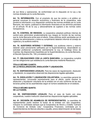 Cooperativa de Ahorro y Crédito Cámara de Comercio de Ambato Ltda.

de sus libros y operaciones, de conformidad con lo dispuesto en la Ley y las
normas dictadas por la Junta Bancaria.
Art. 74. INFORMACIÓN. Con el propósito de que los socios y el público en
general conozcan la situación económica y financiera de la cooperativa, esta
pondrá la información a su disposición conforme las normas emitidas por la Junta
Bancaria. Así mismo, publicará la información financiera en los términos previstos
en el artículo 78 de la Ley y adicionalmente se sujetará a las normas sobre
transparencia.
Art. 75. CONTROL DE RIESGOS. La cooperativa adoptará políticas internas de
control para administrar prudencialmente sus riesgos en función de las normas
que la Junta Bancaria emita para el efecto. Estas políticas serán aprobadas por el
consejo de administración y sobre su cumplimiento deberán informar el consejo de
vigilancia y la auditoria externa.
Art. 76. AUDITORES INTERNO Y EXTERNO. Los auditores interno y externo
deberán estar previamente calificados por la Superintendencia, desarrollarán su
actividad profesional cumpliendo estrictamente la Ley, el Catálogo Único de
Cuentas, las disposiciones impartidas por la Superintendencia y la Junta Bancaria,
el Decreto Ejecutivo No. 194 y el estatuto social.
Art. 77. OBLIGACIONES CON LA JUNTA BANCARIA. La cooperativa cumplirá
con las obligaciones que establezca la Junta Bancaria mediante Resolución.
TÍTULO DÉCIMO CUARTO.
DE LA REGULARIZACIÓN, DISOLUCIÓN Y LIQUIDACIÓN.
Art. 78. DISPOSICIONES LEGALES. Para los casos de regularización, disolución
y liquidación, la cooperativa observará las disposiciones legales aplicables.
Art. 79. DISOLUCIÓN Y LIQUIDACIÓN VOLUNTARIA. La asamblea general de
representantes, convocada expresamente para el efecto, podrá resolver la
disolución y liquidación voluntaria de la entidad con el voto conforme de las dos
terceras partes de los asambleístas según el número establecido en el estatuto.
TÍTULO DÉCIMO QUINTO.
DE LA FUSIÓN.
Art. 80. DISPOSICIONES LEGALES. Para el caso de fusión con otras
cooperativas, nuestra institución observará las disposiciones legales aplicables.
Art. 81. DECISIÓN DE ASAMBLEA DE REPRESENTANTES. La asamblea de
representantes podrá resolver la fusión de la entidad con otra cooperativa,
inclusive no controlada siempre que la Cooperativa de Ahorro y Crédito “Cámara
de Comercio de Ambato Ltda.” Cooperativa Financiera, controlada por la
Superintendencia de Bancos absorba a aquella, previa determinación de las bases
Estatuto Social

Página 23

 