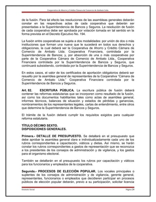 Cooperativa de Ahorro y Crédito Cámara de Comercio de Ambato Ltda.

de la fusión. Para tal efecto las resoluciones de las asambleas generales deberán
constar en las respectivas actas de cada cooperativa que deberán ser
presentadas a la Superintendencia de Bancos y Seguros. La resolución de fusión
de cada cooperativa debe ser aprobada por votación tomada en tal sentido en la
forma prevista en el Decreto Ejecutivo No. 194.
La fusión entre cooperativas se sujeta a dos modalidades: por unión de dos o más
instituciones que forman una nueva que le sucederá en todos sus derechos y
obligaciones, la cual deberá ser la Cooperativa de Ahorro y Crédito Cámara de
Comercio de Ambato Ltda. Cooperativa Financiera, controlada por la
Superintendencia de Bancos; y, por absorción de una o más cooperativas por
parte de la Cooperativa Cámara de Comercio de Ambato Ltda., Cooperativa
Financiera controlada por la Superintendencia de Bancos y Seguros, que
continuará subsistiendo, controlada por la Superintendencia de Bancos y Seguros.
En estos casos, el valor de los certificados de aportación obligatorios deberá ser
resuelto por la asamblea general de representantes de la Cooperativa “Cámara de
Comercio de Ambato Ltda.” Cooperativa Financiera controlada por la
Superintendencia de Bancos y Seguros.
Art. 82.
ESCRITURA PÚBLICA. La escritura pública de fusión deberá
contener las reformas estatutarias que se incorporen como resultado de la fusión,
así como los documentos habilitantes tales como actas de asamblea general,
informes técnicos, balances de situación y estados de pérdidas y ganancias,
nombramientos de los representantes legales, cartas de entendimiento, entre otros
que determine la Superintendencia de Bancos y Seguros.
El trámite de la fusión deberá cumplir los requisitos exigidos para cualquier
reforma estatutaria.
TÍTULO DÉCIMO SEXTO.
DISPOSICIONES GENERALES.
Primera.- DETALLE DE PRESUPUESTO. Se detallará en el presupuesto que
debe aprobar la asamblea general clara e individualizadamente cada uno de los
rubros correspondientes a capacitación, viáticos y dietas. Así mismo, se harán
constar los rubros correspondientes a gastos de representación que se reconozca
a los presidentes de los consejos de administración y de vigilancia, y los gastos
para el organismo electoral.
También se detallarán en el presupuesto los rubros por capacitación y viáticos
para los funcionarios y empleados de la cooperativa.
Segunda.- PROCESOS DE ELECCIÓN POPULAR. Los vocales principales o
suplentes de los consejos de administración y de vigilancia, gerente general,
representantes, funcionarios o empleados que decidieren participar en procesos
públicos de elección popular deberán, previo a su participación, solicitar licencia
Estatuto Social

Página 24

 