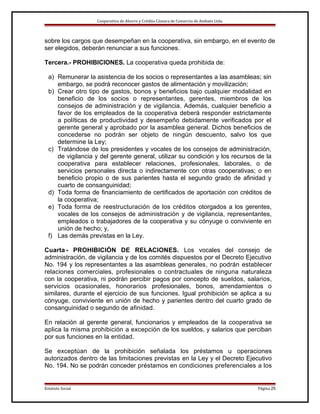Cooperativa de Ahorro y Crédito Cámara de Comercio de Ambato Ltda.

sobre los cargos que desempeñan en la cooperativa, sin embargo, en el evento de
ser elegidos, deberán renunciar a sus funciones.
Tercera.- PROHIBICIONES. La cooperativa queda prohibida de:
a) Remunerar la asistencia de los socios o representantes a las asambleas; sin
embargo, se podrá reconocer gastos de alimentación y movilización;
b) Crear otro tipo de gastos, bonos y beneficios bajo cualquier modalidad en
beneficio de los socios o representantes, gerentes, miembros de los
consejos de administración y de vigilancia. Además, cualquier beneficio a
favor de los empleados de la cooperativa deberá responder estrictamente
a políticas de productividad y desempeño debidamente verificados por el
gerente general y aprobado por la asamblea general. Dichos beneficios de
concederse no podrán ser objeto de ningún descuento, salvo los que
determine la Ley;
c) Tratándose de los presidentes y vocales de los consejos de administración,
de vigilancia y del gerente general, utilizar su condición y los recursos de la
cooperativa para establecer relaciones, profesionales, laborales, o de
servicios personales directa o indirectamente con otras cooperativas; o en
beneficio propio o de sus parientes hasta el segundo grado de afinidad y
cuarto de consanguinidad;
d) Toda forma de financiamiento de certificados de aportación con créditos de
la cooperativa;
e) Toda forma de reestructuración de los créditos otorgados a los gerentes,
vocales de los consejos de administración y de vigilancia, representantes,
empleados o trabajadores de la cooperativa y su cónyuge o conviviente en
unión de hecho; y,
f) Las demás previstas en la Ley.
Cuarta.- PROHIBICIÓN DE RELACIONES. Los vocales del consejo de
administración, de vigilancia y de los comités dispuestos por el Decreto Ejecutivo
No. 194 y los representantes a las asambleas generales, no podrán establecer
relaciones comerciales, profesionales o contractuales de ninguna naturaleza
con la cooperativa, ni podrán percibir pagos por concepto de sueldos, salarios,
servicios ocasionales, honorarios profesionales, bonos, arrendamientos o
similares, durante el ejercicio de sus funciones. Igual prohibición se aplica a su
cónyuge, conviviente en unión de hecho y parientes dentro del cuarto grado de
consanguinidad o segundo de afinidad.
En relación al gerente general, funcionarios y empleados de la cooperativa se
aplica la misma prohibición a excepción de los sueldos, y salarios que perciban
por sus funciones en la entidad.
Se exceptúan de la prohibición señalada los préstamos u operaciones
autorizados dentro de las limitaciones previstas en la Ley y el Decreto Ejecutivo
No. 194. No se podrán conceder préstamos en condiciones preferenciales a los

Estatuto Social

Página 25

 