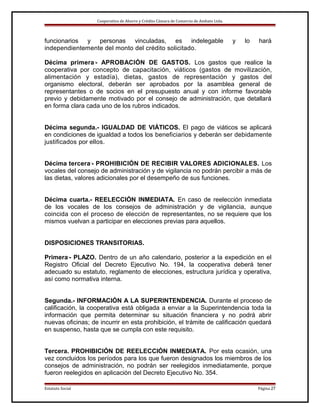 Cooperativa de Ahorro y Crédito Cámara de Comercio de Ambato Ltda.

funcionarios y personas vinculadas, es indelegable
independientemente del monto del crédito solicitado.

y

lo

hará

Décima primera.- APROBACIÓN DE GASTOS. Los gastos que realice la
cooperativa por concepto de capacitación, viáticos (gastos de movilización,
alimentación y estadía), dietas, gastos de representación y gastos del
organismo electoral, deberán ser aprobados por la asamblea general de
representantes o de socios en el presupuesto anual y con informe favorable
previo y debidamente motivado por el consejo de administración, que detallará
en forma clara cada uno de los rubros indicados.
Décima segunda.- IGUALDAD DE VIÁTICOS. El pago de viáticos se aplicará
en condiciones de igualdad a todos los beneficiarios y deberán ser debidamente
justificados por ellos.
Décima tercera.- PROHIBICIÓN DE RECIBIR VALORES ADICIONALES. Los
vocales del consejo de administración y de vigilancia no podrán percibir a más de
las dietas, valores adicionales por el desempeño de sus funciones.
Décima cuarta.- REELECCIÓN INMEDIATA. En caso de reelección inmediata
de los vocales de los consejos de administración y de vigilancia, aunque
coincida con el proceso de elección de representantes, no se requiere que los
mismos vuelvan a participar en elecciones previas para aquellos.
DISPOSICIONES TRANSITORIAS.
Primera.- PLAZO. Dentro de un año calendario, posterior a la expedición en el
Registro Oficial del Decreto Ejecutivo No. 194, la cooperativa deberá tener
adecuado su estatuto, reglamento de elecciones, estructura jurídica y operativa,
así como normativa interna.
Segunda.- INFORMACIÓN A LA SUPERINTENDENCIA. Durante el proceso de
calificación, la cooperativa está obligada a enviar a la Superintendencia toda la
información que permita determinar su situación financiera y no podrá abrir
nuevas oficinas; de incurrir en esta prohibición, el trámite de calificación quedará
en suspenso, hasta que se cumpla con este requisito.
Tercera. PROHIBICIÓN DE REELECCIÓN INMEDIATA. Por esta ocasión, una
vez concluidos los períodos para los que fueron designados los miembros de los
consejos de administración, no podrán ser reelegidos inmediatamente, porque
fueron reelegidos en aplicación del Decreto Ejecutivo No. 354.
Estatuto Social

Página 27

 