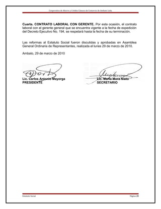 Cooperativa de Ahorro y Crédito Cámara de Comercio de Ambato Ltda.

Cuarta. CONTRATO LABORAL CON GERENTE. Por esta ocasión, el contrato
laboral con el gerente general que se encuentra vigente a la fecha de expedición
del Decreto Ejecutivo No. 194, se respetará hasta la fecha de su terminación.
Las reformas al Estatuto Social fueron discutidas y aprobadas en Asamblea
General Ordinaria de Representantes, realizada el lunes 29 de marzo de 2010.
Ambato, 29 de marzo de 2010

Lic. Carlos Antonio Mayorga
PRESIDENTE

Estatuto Social

Lic. Mario Mora Nieto
SECRETARIO

Página 28

 