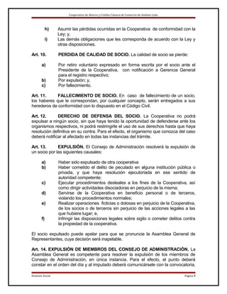 Cooperativa de Ahorro y Crédito Cámara de Comercio de Ambato Ltda.

h)
i)
Art. 10.
a)
b)
c)

Asumir las pérdidas ocurridas en la Cooperativa de conformidad con la
Ley; y,
Las demás obligaciones que les corresponda de acuerdo con la Ley y
otras disposiciones.
PERDIDA DE CALIDAD DE SOCIO. La calidad de socio se pierde:
Por retiro voluntario expresado en forma escrita por el socio ante el
Presidente de la Cooperativa, con notificación a Gerencia General
para el registro respectivo;
Por expulsión; y,
Por fallecimiento.

Art. 11.
FALLECIMIENTO DE SOCIO. En caso de fallecimiento de un socio,
los haberes que le correspondan, por cualquier concepto, serán entregados a sus
herederos de conformidad con lo dispuesto en el Código Civil.
Art. 12.
DERECHO DE DEFENSA DEL SOCIO. La Cooperativa no podrá
expulsar a ningún socio, sin que haya tenido la oportunidad de defenderse ante los
organismos respectivos, ni podrá restringirle el uso de sus derechos hasta que haya
resolución definitiva en su contra. Para el efecto, el organismo que conozca del caso
deberá notificar al afectado en todas las instancias del trámite.
Art. 13.
EXPULSIÓN. El Consejo de Administración resolverá la expulsión de
un socio por las siguientes causales:
a)
b)
c)
d)
e)
f)

Haber sido expulsado de otra cooperativa
Haber cometido el delito de peculado en alguna institución pública o
privada, y que haya resolución ejecutoriada en ese sentido de
autoridad competente;
Ejecutar procedimientos desleales a los fines de la Cooperativa, así
como dirigir actividades disociadoras en perjuicio de la misma;
Servirse de la Cooperativa en beneficio personal o de terceros,
violando los procedimientos normales;
Realizar operaciones ficticias o dolosas en perjuicio de la Cooperativa,
de los socios o de terceros sin perjuicio de las acciones legales a las
que hubiere lugar; e,
Infringir las disposiciones legales sobre sigilo o cometer delitos contra
la propiedad de la cooperativa.

El socio expulsado puede apelar para que se pronuncie la Asamblea General de
Representantes, cuya decisión será inapelable.
Art. 14. EXPULSIÓN DE MIEMBROS DEL CONSEJO DE ADMINISTRACIÓN. La
Asamblea General es competente para resolver la expulsión de los miembros de
Consejo de Administración, en única instancia. Para el efecto, el punto deberá
constar en el orden del día y al imputado deberá comunicársele con la convocatoria,
Estatuto Social

Página 4

 