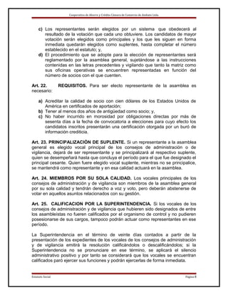 Cooperativa de Ahorro y Crédito Cámara de Comercio de Ambato Ltda.

c) Los representantes serán elegidos por un sistema .que obedecerá al
resultado de la votación que cada uno obtuviere. Los candidatos de mayor
votación serán elegidos como principales y los que les siguen en forma
inmediata quedarán elegidos como suplentes, hasta completar el número
establecido en el estatuto; y,
d) El procedimiento que se adopte para la elección de representantes será
reglamentado por la asamblea general, sujetándose a las instrucciones
contenidas en las letras precedentes y vigilando que tanto la matriz como
sus oficinas operativas se encuentren representadas en función del
número de socios con el que cuenten.
Art. 22.
necesario:

REQUISITOS. Para ser electo representante de la asamblea es

a) Acreditar la calidad de socio con cien dólares de los Estados Unidos de
América en certificados de aportación;
b) Tener al menos dos años de antigüedad como socio; y,
c) No haber incurrido en morosidad por obligaciones directas por más de
sesenta días a la fecha de convocatoria a elecciones para cuyo efecto los
candidatos inscritos presentarán una certificación otorgada por un buró de
información crediticia.
Art. 23. PRINCIPALIZACIÓN DE SUPLENTE. Si un representante a la asamblea
general es elegido vocal principal de los consejos de administración o de
vigilancia, dejará de ser representante y se principalizará al respectivo suplente,
quien se desempeñará hasta que concluya el período para el que fue designado el
principal cesante. Quien fuere elegido vocal suplente, mientras no se principalice,
se mantendrá como representante y en esa calidad actuará en la asamblea.
Art. 24. MIEMBROS POR SU SOLA CALIDAD. Los vocales principales de los
consejos de administración y de vigilancia son miembros de la asamblea general
por su sola calidad y tendrán derecho a voz y voto, pero deberán abstenerse de
votar en aquellos asuntos relacionados con su gestión.
Art. 25. CALIFICACION POR LA SUPERINTENDENCIA. Si los vocales de los
consejos de administración y de vigilancia que hubieren sido designados de entre
los asambleístas no fueren calificados por el organismo de control y no pudieren
posesionarse de sus cargos, tampoco podrán actuar como representantes en ese
período.
La Superintendencia en el término de veinte días contados a partir de la
presentación de los expedientes de los vocales de los consejos de administración
y de vigilancia emitirá la resolución calificándolos o descalificándolos; si la
Superintendencia no se pronunciare en ese término, se aplicará el silencio
administrativo positivo y por tanto se considerará que los vocales se encuentran
calificados paró ejercer sus funciones y podrán ejercerlas de forma inmediata.

Estatuto Social

Página 8

 