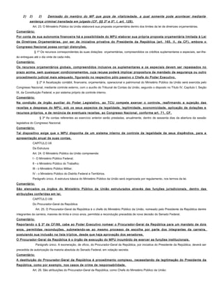 2) 2) 2) Demissão do membro do MP que goze de vitaliciedade, a qual somente pode acontecer mediante
sentença criminal transitada em julgado (CF, §§ 3º e 5º, I, art. 128).
Art. 23. O Ministério Público da União elaborará sua proposta orçamentária dentro dos limites da lei de diretrizes orçamentárias.
Comentário:
Por conta de sua autonomia financeira há a possibilidade do MPU elaborar sua própria proposta orçamentária limitada à Lei
de Diretrizes Orçamentárias, por ser de iniciativa privativa do Presidente da República (art. 165, II, da CF), embora o
Congresso Nacional possa corrigir distorções.
§ 1º Os recursos correspondentes às suas dotações orçamentárias, compreendidos os créditos suplementares e especiais, ser-lhe-
ão entregues até o dia vinte de cada mês.
Comentário:
Os recursos orçamentários globais, compreendidos inclusive os suplementares e os especiais devem ser repassados no
prazo acima, sem quaisquer condicionamentos, cuja recusa poderá implicar propositura de mandado de segurança ou outro
procedimento judicial mais adequado, figurando no respectivo pólo passivo o Chefe do Poder Executivo.
§ 2º A fiscalização contábil, financeira, orçamentária, operacional e patrimonial do Ministério Público da União será exercida pelo
Congresso Nacional, mediante controle externo, com o auxílio do Tribunal de Contas da União, segundo o disposto no Título IV, Capítulo I, Seção
IX, da Constituição Federal, e por sistema próprio de controle interno.
Comentário:
Na condição de órgão auxiliar do Poder Legislativo, ao TCU compete exercer o controle, reafirmando a sujeição das
receitas e despesas do MPU, sob os seus aspectos de legalidade, legitimidade, economicidade, aplicação de dotações e
recursos próprios, e de renúncia de eventuais receitas, ao Congresso Nacional, conforme art. 71, CF.
§ 3º As contas referentes ao exercício anterior serão prestadas, anualmente, dentro de sessenta dias da abertura da sessão
legislativa do Congresso Nacional.
Comentário:
Tal dispositivo exige que o MPU disponha de um sistema interno de controle da legalidade de seus dispêndios, para a
apresentação anual de suas contas.
CAPÍTULO VII
Da Estrutura
Art. 24. O Ministério Público da União compreende:
I - O Ministério Público Federal;
II - o Ministério Público do Trabalho;
III - o Ministério Público Militar;
IV - o Ministério Público do Distrito Federal e Territórios.
Parágrafo único. A estrutura básica do Ministério Público da União será organizada por regulamento, nos termos da lei.
Comentário:
São elencados os órgãos do Ministério Público da União estruturados através das funções jurisdicionais, dentro das
atribuições conferidas em lei.
CAPÍTULO VIII
Do Procurador-Geral da República
Art. 25. O Procurador-Geral da República é o chefe do Ministério Público da União, nomeado pelo Presidente da República dentre
integrantes da carreira, maiores de trinta e cinco anos, permitida a recondução precedida de nova decisão do Senado Federal.
Comentário:
Reportando o § 3º da CF/88, cabe ao Poder Executivo nomear o Procurador-Geral da República para um mandato de dois
anos, permitidas reconduções, submetendo-se ao mesmo processo de escolha por parte dos integrantes da carreira,
postulando sua inclusão na lista tríplice, desde que haja aprovação dos senadores.
O Procurador-Geral da República é o órgão de execução do MPU incumbido de exercer as funções institucionais.
Parágrafo único. A exoneração, de ofício, do Procurador-Geral da República, por iniciativa do Presidente da República, deverá ser
precedida de autorização da maioria absoluta do Senado Federal, em votação secreta.
Comentário:
A destituição do Procurador-Geral da República é procedimento complexo, necessitando da legitimação do Presidente da
República, como por exemplo, nos casos de crime de responsabilidade.
Art. 26. São atribuições do Procurador-Geral da República, como Chefe do Ministério Público da União:
 