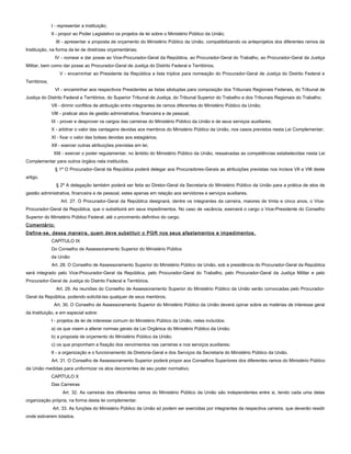 I - representar a instituição;
II - propor ao Poder Legislativo os projetos de lei sobre o Ministério Público da União;
III - apresentar a proposta de orçamento do Ministério Público da União, compatibilizando os anteprojetos dos diferentes ramos da
Instituição, na forma da lei de diretrizes orçamentárias;
IV - nomear e dar posse ao Vice-Procurador-Geral da República, ao Procurador-Geral do Trabalho, ao Procurador-Geral da Justiça
Militar, bem como dar posse ao Procurador-Geral de Justiça do Distrito Federal e Territórios;
V - encaminhar ao Presidente da República a lista tríplice para nomeação do Procurador-Geral de Justiça do Distrito Federal e
Territórios;
VI - encaminhar aos respectivos Presidentes as listas sêxtuplas para composição dos Tribunais Regionais Federais, do Tribunal de
Justiça do Distrito Federal e Territórios, do Superior Tribunal de Justiça, do Tribunal Superior do Trabalho e dos Tribunais Regionais do Trabalho;
VII - dirimir conflitos de atribuição entre integrantes de ramos diferentes do Ministério Público da União;
VIII - praticar atos de gestão administrativa, financeira e de pessoal;
IX - prover e desprover os cargos das carreiras do Ministério Público da União e de seus serviços auxiliares;
X - arbitrar o valor das vantagens devidas aos membros do Ministério Público da União, nos casos previstos nesta Lei Complementar;
XI - fixar o valor das bolsas devidas aos estagiários;
XII - exercer outras atribuições previstas em lei;
XIII - exercer o poder regulamentar, no âmbito do Ministério Público da União, ressalvadas as competências estabelecidas nesta Lei
Complementar para outros órgãos nela instituídos.
§ 1º O Procurador-Geral da República poderá delegar aos Procuradores-Gerais as atribuições previstas nos incisos VII e VIII deste
artigo.
§ 2º A delegação também poderá ser feita ao Diretor-Geral da Secretaria do Ministério Público da União para a prática de atos de
gestão administrativa, financeira e de pessoal, estes apenas em relação aos servidores e serviços auxiliares.
Art. 27. O Procurador-Geral da República designará, dentre os integrantes da carreira, maiores de trinta e cinco anos, o Vice-
Procurador-Geral da República, que o substituirá em seus impedimentos. No caso de vacância, exercerá o cargo o Vice-Presidente do Conselho
Superior do Ministério Público Federal, até o provimento definitivo do cargo.
Comentário:
Define-se, dessa maneira, quem deve substituir o PGR nos seus afastamentos e impedimentos.
CAPÍTULO IX
Do Conselho de Assessoramento Superior do Ministério Público
da União
Art. 28. O Conselho de Assessoramento Superior do Ministério Público da União, sob a presidência do Procurador-Geral da República
será integrado pelo Vice-Procurador-Geral da República, pelo Procurador-Geral do Trabalho, pelo Procurador-Geral da Justiça Militar e pelo
Procurador-Geral de Justiça do Distrito Federal e Territórios.
Art. 29. As reuniões do Conselho de Assessoramento Superior do Ministério Público da União serão convocadas pelo Procurador-
Geral da República, podendo solicitá-las qualquer de seus membros.
Art. 30. O Conselho de Assessoramento Superior do Ministério Público da União deverá opinar sobre as matérias de interesse geral
da Instituição, e em especial sobre:
I - projetos de lei de interesse comum do Ministério Público da União, neles incluídos:
a) os que visem a alterar normas gerais da Lei Orgânica do Ministério Público da União;
b) a proposta de orçamento do Ministério Público da União;
c) os que proponham a fixação dos vencimentos nas carreiras e nos serviços auxiliares;
II - a organização e o funcionamento da Diretoria-Geral e dos Serviços da Secretaria do Ministério Público da União.
Art. 31. O Conselho de Assessoramento Superior poderá propor aos Conselhos Superiores dos diferentes ramos do Ministério Público
da União medidas para uniformizar os atos decorrentes de seu poder normativo.
CAPÍTULO X
Das Carreiras
Art. 32. As carreiras dos diferentes ramos do Ministério Público da União são independentes entre si, tendo cada uma delas
organização própria, na forma desta lei complementar.
Art. 33. As funções do Ministério Público da União só podem ser exercidas por integrantes da respectiva carreira, que deverão residir
onde estiverem lotados.
 
