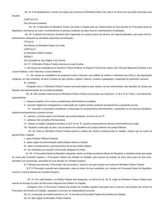 Art. 34. A lei estabelecerá o número de cargos das carreiras do Ministério Público da União e os ofícios em que serão exercidas suas
funções.
CAPÍTULO XI
Dos Serviços Auxiliares
Art. 35. A Secretaria do Ministério Público da União é dirigida pelo seu Diretor-Geral de livre escolha do Procurador-Geral da
República e demissível ad nutum, incumbindo-lhe os serviços auxiliares de apoio técnico e administrativo à Instituição.
Art. 36. O pessoal dos serviços auxiliares será organizado em quadro próprio de carreira, sob regime estatutário, para apoio técnico-
administrativo adequado às atividades específicas da Instituição.
TÍTULO II
Dos Ramos do Ministério Público da União
CAPÍTULO I
Do Ministério Público Federal
SEÇÃO I
Da Competência, dos Órgãos e da Carreira
Art. 37. O Ministério Público Federal exercerá as suas funções:
I - nas causas de competência do Supremo Tribunal Federal, do Superior Tribunal de Justiça, dos Tribunais Regionais Federais e dos
Juízes Federais, e dos Tribunais e Juízes Eleitorais;
II - nas causas de competência de quaisquer juízes e tribunais, para defesa de direitos e interesses dos índios e das populações
indígenas, do meio ambiente, de bens e direitos de valor artístico, estético, histórico, turístico e paisagístico, integrantes do patrimônio nacional;
III - (Vetado).
Parágrafo único. O Ministério Público Federal será parte legítima para interpor recurso extraordinário das decisões da Justiça dos
Estados nas representações de inconstitucionalidade.
Art. 38. São funções institucionais do Ministério Público Federal as previstas nos Capítulos I, II, III e IV do Título I, incumbindo-lhe,
especialmente:
I - instaurar inquérito civil e outros procedimentos administrativos correlatos;
II - requisitar diligências investigatórias e instauração de inquérito policial, podendo acompanhá-los e apresentar provas;
III - requisitar à autoridade competente a instauração de procedimentos administrativos, ressalvados os de natureza disciplinar,
podendo acompanhá-los e produzir provas;
IV - exercer o controle externo da atividade das polícias federais, na forma do art. 9º;
V - participar dos Conselhos Penitenciários;
VI - integrar os órgãos colegiados previstos no § 2º do art. 6º, quando componentes da estrutura administrativa da União;
VII - fiscalizar a execução da pena, nos processos de competência da Justiça Federal e da Justiça Eleitoral.
Art. 39. Cabe ao Ministério Público Federal exercer a defesa dos direitos constitucionais do cidadão, sempre que se cuidar de
garantir-lhes o respeito:
I - pelos Poderes Públicos Federais;
II - pelos órgãos da administração pública federal direta ou indireta;
III - pelos concessionários e permissionários de serviço público federal;
IV - por entidades que exerçam outra função delegada da União.
Art. 40. O Procurador-Geral da República designará, dentre os Subprocuradores-Gerais da República e mediante prévia aprovação
do nome pelo Conselho Superior, o Procurador Federal dos Direitos do Cidadão, para exercer as funções do ofício pelo prazo de dois anos,
permitida uma recondução, precedida de nova decisão do Conselho Superior.
§ 1º Sempre que possível, o Procurador não acumulará o exercício de suas funções com outras do Ministério Público Federal.
§ 2º O Procurador somente será dispensado, antes do termo de sua investidura, por iniciativa do Procurador-Geral da República,
anuindo a maioria absoluta do Conselho Superior.
Art. 41. Em cada Estado e no Distrito Federal será designado, na forma do art. 49, III, órgão do Ministério Público Federal para
exercer as funções do ofício de Procurador Regional dos Direitos do Cidadão.
Parágrafo único. O Procurador Federal dos Direitos do Cidadão expedirá instruções para o exercício das funções dos ofícios de
Procurador dos Direitos do Cidadão, respeitado o princípio da independência funcional.
Art. 42. A execução da medida prevista no art. 14 incumbe ao Procurador Federal dos Direitos do Cidadão.
Art. 43. São órgãos do Ministério Público Federal:
 