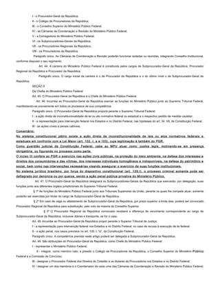 I - o Procurador-Geral da República;
II - o Colégio de Procuradores da República;
III - o Conselho Superior do Ministério Público Federal;
IV - as Câmaras de Coordenação e Revisão do Ministério Público Federal;
V - a Corregedoria do Ministério Público Federal;
VI - os Subprocuradores-Gerais da República;
VII - os Procuradores Regionais da República;
VIII - os Procuradores da República.
Parágrafo único. As Câmaras de Coordenação e Revisão poderão funcionar isoladas ou reunidas, integrando Conselho Institucional,
conforme dispuser o seu regimento.
Art. 44. A carreira do Ministério Público Federal é constituída pelos cargos de Subprocurador-Geral da República, Procurador
Regional da República e Procurador da República.
Parágrafo único. O cargo inicial da carreira é o de Procurador da República e o do último nível o de Subprocurador-Geral da
República.
SEÇÃO II
Da Chefia do Ministério Público Federal
Art. 45. O Procurador-Geral da República é o Chefe do Ministério Público Federal.
Art. 46. Incumbe ao Procurador-Geral da República exercer as funções do Ministério Público junto ao Supremo Tribunal Federal,
manifestando-se previamente em todos os processos de sua competência.
Parágrafo único. O Procurador-Geral da República proporá perante o Supremo Tribunal Federal:
I - a ação direta de inconstitucionalidade de lei ou ato normativo federal ou estadual e o respectivo pedido de medida cautelar;
II - a representação para intervenção federal nos Estados e no Distrito Federal, nas hipóteses do art. 34, VII, da Constituição Federal;
III - as ações cíveis e penais cabíveis.
Comentário:
No sistema constitucional pátrio existe a ação direta de inconstitucionalidade de leis ou atos normativos federais e
estaduais em confronto com a Lei Maior (art. 102, I, a e 103), cuja legitimação é também do PGR.
Como guardião judicial da Constituição Federal, cabe ao MPU atuar como custos legis, motivando-se em presença
obrigatória, ou figurando no processo como parte.
O inciso III confere ao PGR o exercício nas ações civis públicas, na proteção do meio ambiente, na defesa dos interesses e
direitos dos consumidores e das vítimas, dos interesses individuais homogêneos e indisponíveis, na defesa do patrimônio e
social, bem como nas intervenções necessárias visando assegurar o exercício de suas funções institucionais.
No sistema jurídico brasileiro, por força do dispositivo constitucional (art. 129,I), o processo criminal somente pode ser
deflagrado por denúncia ou por queixa, sendo a ação penal pública privativa do Ministério Público.
Art. 47. O Procurador-Geral da República designará os Subprocuradores-Gerais da República que exercerão, por delegação, suas
funções junto aos diferentes órgãos jurisdicionais do Supremo Tribunal Federal.
§ 1º As funções do Ministério Público Federal junto aos Tribunais Superiores da União, perante os quais lhe compete atuar, somente
poderão ser exercidas por titular do cargo de Subprocurador-Geral da República.
§ 2º Em caso de vaga ou afastamento de Subprocurador-Geral da República, por prazo superior a trinta dias, poderá ser convocado
Procurador Regional da República para substituição, pelo voto da maioria do Conselho Superior.
§ 3º O Procurador Regional da República convocado receberá a diferença de vencimento correspondente ao cargo de
Subprocurador-Geral da República, inclusive diárias e transporte, se for o caso.
Art. 48. Incumbe ao Procurador-Geral da República propor perante o Superior Tribunal de Justiça:
I - a representação para intervenção federal nos Estados e no Distrito Federal, no caso de recusa à execução de lei federal;
II - a ação penal, nos casos previstos no art. 105, I, "a", da Constituição Federal.
Parágrafo único. A competência prevista neste artigo poderá ser delegada a Subprocurador-Geral da República.
Art. 49. São atribuições do Procurador-Geral da República, como Chefe do Ministério Público Federal:
I - representar o Ministério Público Federal;
II - integrar, como membro nato, e presidir o Colégio de Procuradores da República, o Conselho Superior do Ministério Público
Federal e a Comissão de Concurso;
III - designar o Procurador Federal dos Direitos do Cidadão e os titulares da Procuradoria nos Estados e no Distrito Federal;
IV - designar um dos membros e o Coordenador de cada uma das Câmaras de Coordenação e Revisão do Ministério Público Federal;
 