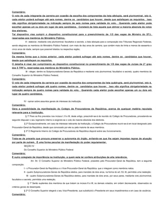 Comentário:
O voto de cada integrante da carreira por ocasião da escolha dos componentes da lista sêxtupla, será plurinominal, isto é,
cada eleitor poderá sufragar até seis nomes, dentre os candidatos que houver, desde que satisfaçam os requisitos. Isso
não significa obrigatoriedade na indicação sempre de seis nomes para validade do voto. Querendo cada eleitor pode
escolher apenas um ou dois em lugar de seis candidatos. Constará da lista aquele que obtiver a maioria absoluta de votos
dos eleitores.
Tal dispositivo visa cumprir o dispositivo constitucional para o preenchimento de 1/3 das vagas de Ministro do STJ,
reservadas aos membros do Ministério Público.
II - elaborar, mediante voto plurinominal, facultativo e secreto, a lista sêxtupla para a composição dos Tribunais Regionais Federais,
sendo elegíveis os membros do Ministério Público Federal, com mais de dez anos de carreira, que contém mais de trinta e menos de sessenta e
cinco anos de idade, sempre que possível lotados na respectiva região;
Comentário:
Da mesma forma que o inciso anterior, cada eleitor poderá sufragar até seis nomes, dentre os candidatos que houver,
desde que satisfaçam os requisitos.
O detalhe é visar dar cumprimento ao dispositivo constitucional no preenchimento de 1/5 das vagas de Juízes de 2° grau
dos 5 TRF’s, reservadas aos membros do Ministério Público.
III - eleger, dentre os Subprocuradores-Gerais da República e mediante voto plurinominal, facultativo e secreto, quatro membros do
Conselho Superior do Ministério Público Federal;
Comentário:
O voto de cada integrante da carreira por ocasião da escolha dos componentes da lista quádrupla, será plurinominal, isto é,
cada eleitor poderá sufragar até quatro nomes, dentre os candidatos que houver. Isso não significa obrigatoriedade na
indicação sempre de quatro nomes para validade do voto. Querendo cada eleitor pode escolher apenas um ou dois em
lugar de quatro candidatos.
IV - opinar sobre assuntos gerais de interesse da instituição.
Comentário:
Gera a possibilidade da manifestação do Colégio de Procuradores da República, acerca de qualquer matéria reputada
relevante para a Instituição.
§ 1º Para os fins previstos nos incisos I, II e III, deste artigo, prescindir-se-á de reunião do Colégio de Procuradores, procedendo-se
segundo dispuser o seu regimento interno e exigindo-se o voto da maioria absoluta dos eleitores.
§ 2º Excepcionalmente, em caso de interesse relevante da Instituição, o Colégio de Procuradores reunir-se-á em local designado pelo
Procurador-Geral da República, desde que convocado por ele ou pela maioria de seus membros.
§ 3º O Regimento Interno do Colégio de Procuradores da República disporá sobre seu funcionamento.
Comentário:
Trata-se de preceito que procura preservar a autonomia do órgão, evitando-se que lhe sejam impostas regras de atuação
por parte de outrem. É uma forma peculiar de manifestação do poder regulamentar.
SEÇÃO IV
Do Conselho Superior do Ministério Público Federal
Comentário:
É outro colegiado de importância na Instituição, a quem esta lei confere atribuições de alta relevância.
Art. 54. O Conselho Superior do Ministério Público Federal, presidido pelo Procurador-Geral da República, tem a seguinte
composição:
I - o Procurador-Geral da República e o Vice-Procurador-Geral da República, que o integram como membros natos;
II - quatro Subprocuradores-Gerais da República eleitos, para mandato de dois anos, na forma do art. 53, III, permitida uma reeleição;
III - quatro Subprocuradores-Gerais da República eleitos, para mandato de dois anos, por seus pares, mediante voto plurinominal,
facultativo e secreto, permitida uma reeleição.
§ 1º Serão suplentes dos membros de que tratam os incisos II e III, os demais votados, em ordem decrescente, observados os
critérios gerais de desempate.
§ 2º O Conselho Superior elegerá o seu Vice-Presidente, que substituirá o Presidente em seus impedimentos e em caso de vacância.
Comentário:
 