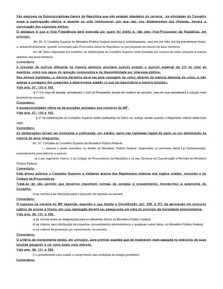 São elegíveis os Subprocuradores-Gerais da República que não estejam afastados da carreira. As atividades do Conselho
exige a participação efetiva e atuante na vida institucional, por sua vez, nos afastamentos dos titulares, haverá a
convocação dos suplentes eleitos.
O destaque é que a Vice-Presidência será exercida por quem for eleito e, não pelo Vice-Procurador da República, em
princípio.
Art. 55. O Conselho Superior do Ministério Público Federal reunir-se-á, ordinariamente, uma vez por mês, em dia previamente fixado,
e, extraordinariamente, quando convocado pelo Procurador-Geral da República, ou por proposta da maioria de seus membros.
Art. 56. Salvo disposição em contrário, as deliberações do Conselho Superior serão tomadas por maioria de votos, presente a maioria
absoluta dos seus membros.
Comentário:
A previsão de quórum diferente da maioria absoluta acontece quando exigido o quórum especial de 2/3 do total de
membros, como nos casos da remoção compulsória e da disponibilidade por interesse público.
Nas demais hipóteses, a maioria decisória deve ser pela contagem de votos, através da maioria absoluta de votos, e não
apenas a contagem dos presentes a determinada sessão (o que corresponderia a maioria simples).
Vide arts. 97, 130 e 165.
§ 1º Em caso de empate, prevalecerá o voto do Presidente, exceto em matéria de sanções, caso em que prevalecerá a solução mais
favorável ao acusado.
Comentário:
A excepcionalidade refere-se às punições aplicadas aos membros do MP.
Vide arts. 97, 130 e 165.
§ 2º As deliberações do Conselho Superior serão publicadas no Diário da Justiça, exceto quando o Regimento Interno determinar
sigilo.
Comentário:
As deliberações devem ser motivadas e publicadas, por extrato, salvo nas hipóteses legais de sigilo ou por deliberação da
maioria de seus integrantes.
Art. 57. Compete ao Conselho Superior do Ministério Público Federal:
I - exercer o poder normativo no âmbito do Ministério Público Federal, observados os princípios desta Lei Complementar,
especialmente para elaborar e aprovar:
a) o seu regimento interno, o do Colégio de Procuradores da República e os das Câmaras de Coordenação e Revisão do Ministério
Público Federal;
Comentário:
Esta alínea autoriza o Conselho Superior a deliberar acerca dos Regimentos Internos dos órgãos citados, incluindo o do
Colégio de Procuradores.
Trata-se de não permitir que terceiros imponham normas de conduta e procedimento, tirando-lhes a autonomia do
Conselho.
b) as normas e as instruções para o concurso de ingresso na carreira;
Comentário:
O ingresso na carreira do MP depende, segundo o que dispõe a Constituição (art. 129, § 3º), de aprovação em concurso
público de provas e títulos, em cuja realização deverá ser assegurada em vista do princípio da moralidade administrativa.
Vide arts. 98, 131 e 166.
c) as normas sobre as designações para os diferentes ofícios do Ministério Público Federal;
d) os critérios para distribuição de inquéritos, procedimentos administrativos e quaisquer outros feitos, no Ministério Público Federal;
e) os critérios de promoção por merecimento, na carreira;
Comentário:
O critério de merecimento existe, em princípio, para premiar aqueles que se mostrarem mais capazes no exercício de suas
funções galgando a um outro posto mais elevado.
Vide arts. 98, 131 e 166.
f) o procedimento para avaliar o cumprimento das condições do estágio probatório;
Comentário:
 