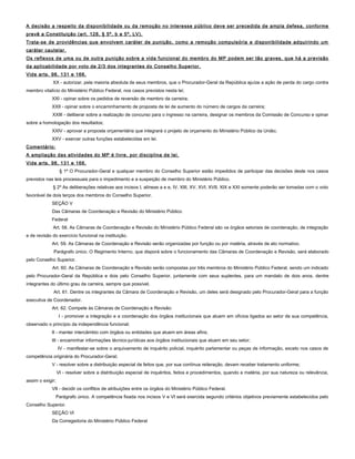 A decisão a respeito da disponibilidade ou da remoção no interesse público deve ser precedida de ampla defesa, conforme
prevê a Constituição (art. 128, § 5º, b e 5º, LV).
Trata-se de providências que envolvem caráter de punição, como a remoção compulsória e disponibilidade adquirindo um
caráter cautelar.
Os reflexos de uma ou de outra punição sobre a vida funcional do membro do MP podem ser tão graves, que há a previsão
da aplicabilidade por voto de 2/3 dos integrantes do Conselho Superior.
Vide arts. 98, 131 e 166.
XX - autorizar, pela maioria absoluta de seus membros, que o Procurador-Geral da República ajuíze a ação de perda do cargo contra
membro vitalício do Ministério Público Federal, nos casos previstos nesta lei;
XXI - opinar sobre os pedidos de reversão de membro da carreira;
XXII - opinar sobre o encaminhamento de proposta de lei de aumento do número de cargos da carreira;
XXIII - deliberar sobre a realização de concurso para o ingresso na carreira, designar os membros da Comissão de Concurso e opinar
sobre a homologação dos resultados;
XXIV - aprovar a proposta orçamentária que integrará o projeto de orçamento do Ministério Público da União;
XXV - exercer outras funções estabelecidas em lei.
Comentário:
A ampliação das atividades do MP é livre, por disciplina de lei.
Vide arts. 98, 131 e 166.
§ 1º O Procurador-Geral e qualquer membro do Conselho Superior estão impedidos de participar das decisões deste nos casos
previstos nas leis processuais para o impedimento e a suspeição de membro do Ministério Público.
§ 2º As deliberações relativas aos incisos I, alíneas a e e, IV, XIII, XV, XVI, XVII, XIX e XXI somente poderão ser tomadas com o voto
favorável de dois terços dos membros do Conselho Superior.
SEÇÃO V
Das Câmaras de Coordenação e Revisão do Ministério Público
Federal
Art. 58. As Câmaras de Coordenação e Revisão do Ministério Público Federal são os órgãos setoriais de coordenação, de integração
e de revisão do exercício funcional na instituição.
Art. 59. As Câmaras de Coordenação e Revisão serão organizadas por função ou por matéria, através de ato normativo.
Parágrafo único. O Regimento Interno, que disporá sobre o funcionamento das Câmaras de Coordenação e Revisão, será elaborado
pelo Conselho Superior.
Art. 60. As Câmaras de Coordenação e Revisão serão compostas por três membros do Ministério Público Federal, sendo um indicado
pelo Procurador-Geral da República e dois pelo Conselho Superior, juntamente com seus suplentes, para um mandato de dois anos, dentre
integrantes do último grau da carreira, sempre que possível.
Art. 61. Dentre os integrantes da Câmara de Coordenação e Revisão, um deles será designado pelo Procurador-Geral para a função
executiva de Coordenador.
Art. 62. Compete às Câmaras de Coordenação e Revisão:
I - promover a integração e a coordenação dos órgãos institucionais que atuem em ofícios ligados ao setor de sua competência,
observado o princípio da independência funcional;
II - manter intercâmbio com órgãos ou entidades que atuem em áreas afins;
III - encaminhar informações técnico-jurídicas aos órgãos institucionais que atuem em seu setor;
IV - manifestar-se sobre o arquivamento de inquérito policial, inquérito parlamentar ou peças de informação, exceto nos casos de
competência originária do Procurador-Geral;
V - resolver sobre a distribuição especial de feitos que, por sua contínua reiteração, devam receber tratamento uniforme;
VI - resolver sobre a distribuição especial de inquéritos, feitos e procedimentos, quando a matéria, por sua natureza ou relevância,
assim o exigir;
VII - decidir os conflitos de atribuições entre os órgãos do Ministério Público Federal.
Parágrafo único. A competência fixada nos incisos V e VI será exercida segundo critérios objetivos previamente estabelecidos pelo
Conselho Superior.
SEÇÃO VI
Da Corregedoria do Ministério Público Federal
 