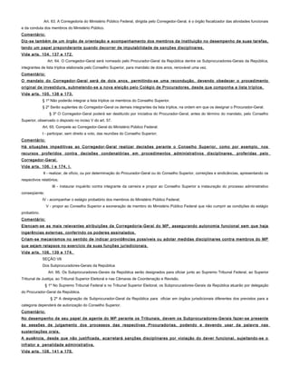 Art. 63. A Corregedoria do Ministério Público Federal, dirigida pelo Corregedor-Geral, é o órgão fiscalizador das atividades funcionais
e da conduta dos membros do Ministério Público.
Comentário:
Diz-se também de um órgão de orientação e acompanhamento dos membros da Instituição no desempenho de suas tarefas,
tendo um papel preponderante quando decorrer de imputabilidade de sanções disciplinares.
Vide arts. 104, 137 e 172.
Art. 64. O Corregedor-Geral será nomeado pelo Procurador-Geral da República dentre os Subprocuradores-Gerais da República,
integrantes de lista tríplice elaborada pelo Conselho Superior, para mandato de dois anos, renovável uma vez.
Comentário:
O mandato do Corregedor-Geral será de dois anos, permitindo-se uma recondução, devendo obedecer o procedimento
original de investidura, submetendo-se a nova eleição pelo Colégio de Procuradores, desde que componha a lista tríplice.
Vide arts. 105, 138 e 173.
§ 1º Não poderão integrar a lista tríplice os membros do Conselho Superior.
§ 2º Serão suplentes do Corregedor-Geral os demais integrantes da lista tríplice, na ordem em que os designar o Procurador-Geral.
§ 3º O Corregedor-Geral poderá ser destituído por iniciativa do Procurador-Geral, antes do término do mandato, pelo Conselho
Superior, observado o disposto no inciso V do art. 57.
Art. 65. Compete ao Corregedor-Geral do Ministério Público Federal:
I - participar, sem direito a voto, das reuniões do Conselho Superior;
Comentário:
Há situações impeditivas ao Corregedor-Geral realizar decisões perante o Conselho Superior, como por exemplo, nos
recursos proferidos contra decisões condenatórias em procedimentos administrativos disciplinares, proferidas pelo
Corregedor-Geral.
Vide arts. 106, I e 174, I.
II - realizar, de ofício, ou por determinação do Procurador-Geral ou do Conselho Superior, correições e sindicâncias, apresentando os
respectivos relatórios;
III - instaurar inquérito contra integrante da carreira e propor ao Conselho Superior a instauração do processo administrativo
conseqüente;
IV - acompanhar o estágio probatório dos membros do Ministério Público Federal;
V - propor ao Conselho Superior a exoneração de membro do Ministério Público Federal que não cumprir as condições do estágio
probatório.
Comentário:
Elencam-se as mais relevantes atribuições da Corregedoria-Geral do MP, assegurando autonomia funcional sem que haja
ingerências externas, conferindo os poderes assinalados.
Criam-se mecanismos no sentido de indicar providências possíveis ou adotar medidas disciplinares contra membros do MP
que sejam relapsos no exercício de suas funções jurisdicionais.
Vide arts. 106, 139 e 174.
SEÇÃO VII
Dos Subprocuradores-Gerais da República
Art. 66. Os Subprocuradores-Gerais da República serão designados para oficiar junto ao Supremo Tribunal Federal, ao Superior
Tribunal de Justiça, ao Tribunal Superior Eleitoral e nas Câmaras de Coordenação e Revisão.
§ 1º No Supremo Tribunal Federal e no Tribunal Superior Eleitoral, os Subprocuradores-Gerais da República atuarão por delegação
do Procurador-Geral da República.
§ 2º A designação de Subprocurador-Geral da República para oficiar em órgãos jurisdicionais diferentes dos previstos para a
categoria dependerá de autorização do Conselho Superior.
Comentário:
No desempenho de seu papel de agente do MP perante os Tribunais, devem os Subprocuradores-Gerais fazer-se presente
às sessões de julgamento dos processos das respectivas Procuradorias, podendo e devendo usar da palavra nas
sustentações orais.
A ausência, desde que não justificada, acarretará sanções disciplinares por violação do dever funcional, sujeitando-se o
infrator a penalidade administrativa.
Vide arts. 108, 141 e 176.
 