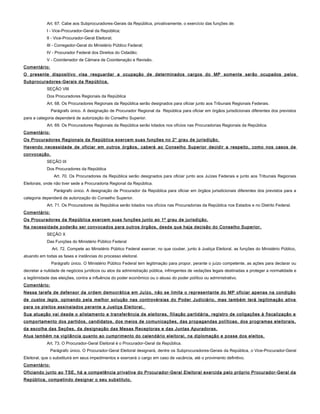 Art. 67. Cabe aos Subprocuradores-Gerais da República, privativamente, o exercício das funções de:
I - Vice-Procurador-Geral da República;
II - Vice-Procurador-Geral Eleitoral;
III - Corregedor-Geral do Ministério Público Federal;
IV - Procurador Federal dos Direitos do Cidadão;
V - Coordenador de Câmara de Coordenação e Revisão.
Comentário:
O presente dispositivo visa resguardar a ocupação de determinados cargos do MP somente serão ocupados pelos
Subprocuradores-Gerais da República.
SEÇÃO VIII
Dos Procuradores Regionais da República
Art. 68. Os Procuradores Regionais da República serão designados para oficiar junto aos Tribunais Regionais Federais.
Parágrafo único. A designação de Procurador Regional da República para oficiar em órgãos jurisdicionais diferentes dos previstos
para a categoria dependerá de autorização do Conselho Superior.
Art. 69. Os Procuradores Regionais da República serão lotados nos ofícios nas Procuradorias Regionais da República.
Comentário:
Os Procuradores Regionais da República exercem suas funções no 2° grau de jurisdição.
Havendo necessidade de oficiar em outros órgãos, caberá ao Conselho Superior decidir a respeito, como nos casos de
convocação.
SEÇÃO IX
Dos Procuradores da República
Art. 70. Os Procuradores da República serão designados para oficiar junto aos Juízes Federais e junto aos Tribunais Regionais
Eleitorais, onde não tiver sede a Procuradoria Regional da República.
Parágrafo único. A designação de Procurador da República para oficiar em órgãos jurisdicionais diferentes dos previstos para a
categoria dependerá de autorização do Conselho Superior.
Art. 71. Os Procuradores da República serão lotados nos ofícios nas Procuradorias da República nos Estados e no Distrito Federal.
Comentário:
Os Procuradores da República exercem suas funções junto ao 1º grau de jurisdição.
Na necessidade poderão ser convocados para outros órgãos, desde que haja decisão do Conselho Superior.
SEÇÃO X
Das Funções do Ministério Público Federal
Art. 72. Compete ao Ministério Público Federal exercer, no que couber, junto à Justiça Eleitoral, as funções do Ministério Público,
atuando em todas as fases e instâncias do processo eleitoral.
Parágrafo único. O Ministério Público Federal tem legitimação para propor, perante o juízo competente, as ações para declarar ou
decretar a nulidade de negócios jurídicos ou atos da administração pública, infringentes de vedações legais destinadas a proteger a normalidade e
a legitimidade das eleições, contra a influência do poder econômico ou o abuso do poder político ou administrativo.
Comentário:
Nessa tarefa de defensor da ordem democrática em Juízo, não se limita o representante do MP oficiar apenas na condição
de custos legis, opinando pela melhor solução nas controvérsias do Poder Judiciário, mas também terá legitimação ativa
para os pleitos assinalados perante a Justiça Eleitoral.
Sua atuação vai desde o alistamento e transferência de eleitores, filiação partidária, registro de coligações à fiscalização e
comportamento dos partidos, candidatos, dos meios de comunicações, das propagandas políticas, dos programas eleitorais,
da escolha das Seções, da designação das Mesas Receptoras e das Juntas Apuradoras.
Atua também na vigilância quanto ao cumprimento do calendário eleitoral, na diplomação e posse dos eleitos.
Art. 73. O Procurador-Geral Eleitoral é o Procurador-Geral da República.
Parágrafo único. O Procurador-Geral Eleitoral designará, dentre os Subprocuradores-Gerais da República, o Vice-Procurador-Geral
Eleitoral, que o substituirá em seus impedimentos e exercerá o cargo em caso de vacância, até o provimento definitivo.
Comentário:
Oficiando junto ao TSE, há a competência privativa do Procurador-Geral Eleitoral exercida pelo próprio Procurador-Geral da
República, competindo designar o seu substituto.
 