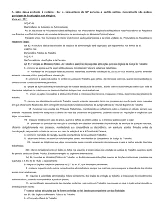 A razão dessa proibição é evidente. Ser o representante do MP pertence a partido político, naturalmente não poderá
participar da fiscalização das eleições.
Vide art. 237.
SEÇÃO XI
Das Unidades de Lotação e de Administração
Art. 81. Os ofícios na Procuradoria-Geral da República, nas Procuradorias Regionais da República e nas Procuradorias da República
nos Estados e no Distrito Federal são unidades de lotação e de administração do Ministério Público Federal.
Parágrafo único. Nos municípios do interior onde tiverem sede juízos federais, a lei criará unidades da Procuradoria da República no
respectivo Estado.
Art. 82. A estrutura básica das unidades de lotação e de administração será organizada por regulamento, nos termos da lei.
CAPÍTULO II
Do Ministério Público do Trabalho
SEÇÃO I
Da Competência, dos Órgãos e da Carreira
Art. 83. Compete ao Ministério Público do Trabalho o exercício das seguintes atribuições junto aos órgãos da Justiça do Trabalho:
I - promover as ações que lhe sejam atribuídas pela Constituição Federal e pelas leis trabalhistas;
II - manifestar-se em qualquer fase do processo trabalhista, acolhendo solicitação do juiz ou por sua iniciativa, quando entender
existente interesse público que justifique a intervenção;
III - promover a ação civil pública no âmbito da Justiça do Trabalho, para defesa de interesses coletivos, quando desrespeitados os
direitos sociais constitucionalmente garantidos;
IV - propor as ações cabíveis para declaração de nulidade de cláusula de contrato, acordo coletivo ou convenção coletiva que viole as
liberdades individuais ou coletivas ou os direitos individuais indisponíveis dos trabalhadores;
V - propor as ações necessárias à defesa dos direitos e interesses dos menores, incapazes e índios, decorrentes das relações de
trabalho;
VI - recorrer das decisões da Justiça do Trabalho, quando entender necessário, tanto nos processos em que for parte, como naqueles
em que oficiar como fiscal da lei, bem como pedir revisão dos Enunciados da Súmula de Jurisprudência do Tribunal Superior do Trabalho;
VII - funcionar nas sessões dos Tribunais Trabalhistas, manifestando-se verbalmente sobre a matéria em debate, sempre que
entender necessário, sendo-lhe assegurado o direito de vista dos processos em julgamento, podendo solicitar as requisições e diligências que
julgar convenientes;
VIII - instaurar instância em caso de greve, quando a defesa da ordem jurídica ou o interesse público assim o exigir;
IX - promover ou participar da instrução e conciliação em dissídios decorrentes da paralisação de serviços de qualquer natureza,
oficiando obrigatoriamente nos processos, manifestando sua concordância ou discordância, em eventuais acordos firmados antes da
homologação, resguardado o direito de recorrer em caso de violação à lei e à Constituição Federal;
X - promover mandado de injunção, quando a competência for da Justiça do Trabalho;
XI - atuar como árbitro, se assim for solicitado pelas partes, nos dissídios de competência da Justiça do Trabalho;
XII - requerer as diligências que julgar convenientes para o correto andamento dos processos e para a melhor solução das lides
trabalhistas;
XIII - intervir obrigatoriamente em todos os feitos nos segundo e terceiro graus de jurisdição da Justiça do Trabalho, quando a parte
for pessoa jurídica de Direito Público, Estado estrangeiro ou organismo internacional.
Art. 84. Incumbe ao Ministério Público do Trabalho, no âmbito das suas atribuições, exercer as funções institucionais previstas nos
Capítulos I, II, III e IV do Título I, especialmente:
I - integrar os órgãos colegiados previstos no § 1º do art. 6º, que lhes sejam pertinentes;
II - instaurar inquérito civil e outros procedimentos administrativos, sempre que cabíveis, para assegurar a observância dos direitos
sociais dos trabalhadores;
III - requisitar à autoridade administrativa federal competente, dos órgãos de proteção ao trabalho, a instauração de procedimentos
administrativos, podendo acompanhá-los e produzir provas;
IV - ser cientificado pessoalmente das decisões proferidas pela Justiça do Trabalho, nas causas em que o órgão tenha intervido ou
emitido parecer escrito;
V - exercer outras atribuições que lhe forem conferidas por lei, desde que compatíveis com sua finalidade.
Art. 85. São órgãos do Ministério Público do Trabalho:
I - o Procurador-Geral do Trabalho;
 