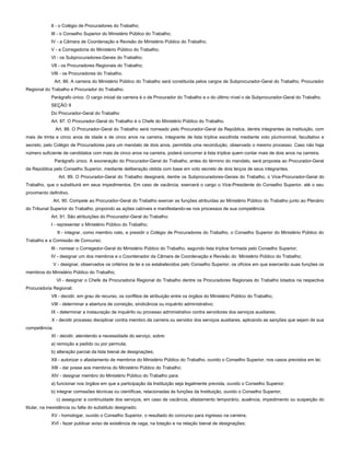 II - o Colégio de Procuradores do Trabalho;
III - o Conselho Superior do Ministério Público do Trabalho;
IV - a Câmara de Coordenação e Revisão do Ministério Público do Trabalho;
V - a Corregedoria do Ministério Público do Trabalho;
VI - os Subprocuradores-Gerais do Trabalho;
VII - os Procuradores Regionais do Trabalho;
VIII - os Procuradores do Trabalho.
Art. 86. A carreira do Ministério Público do Trabalho será constituída pelos cargos de Subprocurador-Geral do Trabalho, Procurador
Regional do Trabalho e Procurador do Trabalho.
Parágrafo único. O cargo inicial da carreira é o de Procurador do Trabalho e o do último nível o de Subprocurador-Geral do Trabalho.
SEÇÃO II
Do Procurador-Geral do Trabalho
Art. 87. O Procurador-Geral do Trabalho é o Chefe do Ministério Público do Trabalho.
Art. 88. O Procurador-Geral do Trabalho será nomeado pelo Procurador-Geral da República, dentre integrantes da instituição, com
mais de trinta e cinco anos de idade e de cinco anos na carreira, integrante de lista tríplice escolhida mediante voto plurinominal, facultativo e
secreto, pelo Colégio de Procuradores para um mandato de dois anos, permitida uma recondução, observado o mesmo processo. Caso não haja
número suficiente de candidatos com mais de cinco anos na carreira, poderá concorrer à lista tríplice quem contar mais de dois anos na carreira.
Parágrafo único. A exoneração do Procurador-Geral do Trabalho, antes do término do mandato, será proposta ao Procurador-Geral
da República pelo Conselho Superior, mediante deliberação obtida com base em voto secreto de dois terços de seus integrantes.
Art. 89. O Procurador-Geral do Trabalho designará, dentre os Subprocuradores-Gerais do Trabalho, o Vice-Procurador-Geral do
Trabalho, que o substituirá em seus impedimentos. Em caso de vacância, exercerá o cargo o Vice-Presidente do Conselho Superior, até o seu
provimento definitivo.
Art. 90. Compete ao Procurador-Geral do Trabalho exercer as funções atribuídas ao Ministério Público do Trabalho junto ao Plenário
do Tribunal Superior do Trabalho, propondo as ações cabíveis e manifestando-se nos processos de sua competência.
Art. 91. São atribuições do Procurador-Geral do Trabalho:
I - representar o Ministério Público do Trabalho;
II - integrar, como membro nato, e presidir o Colégio de Procuradores do Trabalho, o Conselho Superior do Ministério Público do
Trabalho e a Comissão de Concurso;
III - nomear o Corregedor-Geral do Ministério Público do Trabalho, segundo lista tríplice formada pelo Conselho Superior;
IV - designar um dos membros e o Coordenador da Câmara de Coordenação e Revisão do Ministério Público do Trabalho;
V - designar, observados os critérios da lei e os estabelecidos pelo Conselho Superior, os ofícios em que exercerão suas funções os
membros do Ministério Público do Trabalho;
VI - designar o Chefe da Procuradoria Regional do Trabalho dentre os Procuradores Regionais do Trabalho lotados na respectiva
Procuradoria Regional;
VII - decidir, em grau de recurso, os conflitos de atribuição entre os órgãos do Ministério Público do Trabalho;
VIII - determinar a abertura de correição, sindicância ou inquérito administrativo;
IX - determinar a instauração de inquérito ou processo administrativo contra servidores dos serviços auxiliares;
X - decidir processo disciplinar contra membro da carreira ou servidor dos serviços auxiliares, aplicando as sanções que sejam de sua
competência;
XI - decidir, atendendo a necessidade do serviço, sobre:
a) remoção a pedido ou por permuta;
b) alteração parcial da lista bienal de designações;
XII - autorizar o afastamento de membros do Ministério Público do Trabalho, ouvido o Conselho Superior, nos casos previstos em lei;
XIII - dar posse aos membros do Ministério Público do Trabalho;
XIV - designar membro do Ministério Público do Trabalho para:
a) funcionar nos órgãos em que a participação da Instituição seja legalmente prevista, ouvido o Conselho Superior;
b) integrar comissões técnicas ou científicas, relacionadas às funções da Instituição, ouvido o Conselho Superior;
c) assegurar a continuidade dos serviços, em caso de vacância, afastamento temporário, ausência, impedimento ou suspeição do
titular, na inexistência ou falta do substituto designado;
XV - homologar, ouvido o Conselho Superior, o resultado do concurso para ingresso na carreira;
XVI - fazer publicar aviso de existência de vaga, na lotação e na relação bienal de designações;
 