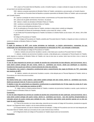 XVII - propor ao Procurador-Geral da República, ouvido o Conselho Superior, a criação e extinção de cargos da carreira e dos ofícios
em que devam ser exercidas suas funções;
XVIII - elaborar a proposta orçamentária do Ministério Público do Trabalho, submetendo-a, para aprovação, ao Conselho Superior;
XIX - encaminhar ao Procurador-Geral da República a proposta orçamentária do Ministério Público do Trabalho, após sua aprovação
pelo Conselho Superior;
XX - organizar a prestação de contas do exercício anterior, encaminhando-a ao Procurador-Geral da República;
XXI - praticar atos de gestão administrativa, financeira e de pessoal;
XXII - elaborar o relatório de atividades do Ministério Público do Trabalho;
XXIII - coordenar as atividades do Ministério Público do Trabalho;
XXIV - exercer outras atribuições previstas em lei.
Art. 92. As atribuições do Procurador-Geral do Trabalho, previstas no artigo anterior, poderão ser delegadas:
I - ao Coordenador da Câmara de Coordenação e Revisão, as dos incisos XIV, alínea c, e XXIII;
II - aos Chefes das Procuradorias Regionais do Trabalho nos Estados e no Distrito Federal, as dos incisos I, XIV, alínea c, XXI e XXIII.
SEÇÃO III
Do Colégio de Procuradores do Trabalho
Art. 93. O Colégio de Procuradores do Trabalho, presidido pelo Procurador-Geral do Trabalho, é integrado por todos os membros da
carreira em atividade no Ministério Público do Trabalho.
Comentário:
É órgão de destaque do MPT, pois muitas atividades da Instituição, no âmbito administrativo, necessitam de sua
colaboração para efetivamente acontecer, como acompanhar as atribuições do PGT, sua indicação e destituição.
Art. 94. São atribuições do Colégio de Procuradores do Trabalho:
I - elaborar, mediante voto plurinominal, facultativo e secreto, a lista tríplice para a escolha do Procurador-Geral do Trabalho;
II - elaborar, mediante voto plurinominal, facultativo e secreto, a lista sêxtupla para a composição do Tribunal Superior do Trabalho,
sendo elegíveis os membros do Ministério Público do Trabalho com mais de dez anos na carreira, tendo mais de trinta e cinco e menos de
sessenta e cinco anos de idade;
Comentário:
O voto de cada integrante da carreira por ocasião da escolha dos componentes da lista sêxtupla, será plurinominal, isto é,
cada eleitor poderá sufragar até seis nomes, dentre os candidatos que houver, desde que satisfaçam os requisitos.
Constará da lista aquele que obtiver a maioria absoluta de votos dos eleitores.
Tal dispositivo visa cumprir o dispositivo constitucional para o preenchimento das vagas de Ministro do TST, reservadas
aos membros do MPT.
III - elaborar, mediante voto plurinominal, facultativo e secreto, a lista sêxtupla para os Tribunais Regionais do Trabalho, dentre os
Procuradores com mais de dez anos de carreira;
Comentário:
Da mesma forma que o inciso anterior, cada eleitor poderá sufragar até seis nomes, dentre os candidatos que houver,
desde que possuam mais de 10 anos na carreira do MPT.
O detalhe é visar dar cumprimento ao dispositivo constitucional no preenchimento de 1/5 das vagas de Juízes de 2° grau
dos diversos TRT’s, reservadas aos membros do MPT.
IV - eleger, dentre os Subprocuradores-Gerais do Trabalho e mediante voto plurinominal, facultativo e secreto, quatro membros do
Conselho Superior do Ministério Público do Trabalho.
Comentário:
O voto de cada integrante da carreira por ocasião da escolha dos componentes da lista quádrupla, será plurinominal, isto é,
cada eleitor poderá sufragar até quatro nomes, dentre os candidatos que houver. Isso não significa obrigatoriedade na
indicação sempre de quatro nomes para validade do voto. Querendo cada eleitor pode escolher apenas um ou dois em
lugar de quatro candidatos.
§ 1º Para os fins previstos nos incisos deste artigo, prescindir-se-á de reunião do Colégio de Procuradores, procedendo-se segundo
dispuser o seu Regimento Interno, exigido o voto da maioria absoluta dos eleitores.
§ 2º Excepcionalmente, em caso de interesse relevante da Instituição, o Colégio de Procuradores reunir-se-á em local designado pelo
Procurador-Geral do Trabalho, desde que convocado por ele ou pela maioria de seus membros.
§ 3º O Regimento Interno do Colégio de Procuradores do Trabalho disporá sobre seu funcionamento.
Comentário:
 