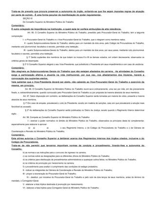 Trata-se de preceito que procura preservar a autonomia do órgão, evitando-se que lhe sejam impostas regras de atuação
por parte de outrem. É uma forma peculiar de manifestação do poder regulamentar.
SEÇÃO IV
Do Conselho Superior do Ministério Público do Trabalho
Comentário:
É outro colegiado de importância na Instituição, a quem esta lei confere atribuições de alta relevância.
Art. 95. O Conselho Superior do Ministério Público do Trabalho, presidido pelo Procurador-Geral do Trabalho, tem a seguinte
composição:
I - o Procurador-Geral do Trabalho e o Vice-Procurador-Geral do Trabalho, que o integram como membros natos;
II - quatro Subprocuradores-Gerais do Trabalho, eleitos para um mandato de dois anos, pelo Colégio de Procuradores do Trabalho,
mediante voto plurinominal, facultativo e secreto, permitida uma reeleição;
III - quatro Subprocuradores-Gerais do Trabalho, eleitos para um mandato de dois anos, por seus pares, mediante voto plurinominal,
facultativo e secreto, permitida uma reeleição.
§ 1º Serão suplentes dos membros de que tratam os incisos II e III os demais votados, em ordem decrescente, observados os
critérios gerais de desempate.
§ 2º O Conselho Superior elegerá o seu Vice-Presidente, que substituirá o Presidente em seus impedimentos e em caso de vacância.
Comentário:
São elegíveis os Subprocuradores Gerais do Trabalho que não estejam afastados da carreira. As atividades do Conselho
exige a participação efetiva e atuante na vida institucional, por sua vez, nos afastamentos dos titulares, haverá a
convocação dos suplentes eleitos.
Vale salientar que o Vice-Presidente deverá ser eleito, não cabendo ao Vice-Procurador-Geral do Trabalho o exercício da
mesma, em princípio.
Art. 96. O Conselho Superior do Ministério Público do Trabalho reunir-se-á ordinariamente, uma vez por mês, em dia previamente
fixado, e, extraordinariamente, quando convocado pelo Procurador-Geral do Trabalho ou por proposta da maioria absoluta de seus membros.
Art. 97. Salvo disposição em contrário, as deliberações do Conselho Superior serão tomadas por maioria de votos, presente a maioria
absoluta de seus membros.
§ 1º Em caso de empate, prevalecerá o voto do Presidente, exceto em matéria de sanções, caso em que prevalecerá a solução mais
favorável ao acusado.
§ 2º As deliberações do Conselho Superior serão publicadas no Diário da Justiça, exceto quando o Regimento Interno determinar
sigilo.
Art. 98. Compete ao Conselho Superior do Ministério Público do Trabalho:
I - exercer o poder normativo no âmbito do Ministério Público do Trabalho, observados os princípios desta lei complementar,
especialmente para elaborar e aprovar:
a) a) a) o seu Regimento Interno, o do Colégio de Procuradores do Trabalho e o da Câmara de
Coordenação e Revisão do Ministério Público do Trabalho;
Comentário:
Esta alínea autoriza o Conselho Superior a deliberar acerca dos Regimentos Internos dos órgãos citados, inclusive o do
Colégio de Procuradores.
Trata-se de não permitir que terceiros imponham normas de conduta e procedimento, tirando-lhes a autonomia do
Conselho.
b) as normas e as instruções para o concurso de ingresso na carreira;
c) as normas sobre as designações para os diferentes ofícios do Ministério Público do Trabalho;
d) os critérios para distribuição de procedimentos administrativos e quaisquer outros feitos, no Ministério Público do Trabalho;
e) os critérios de promoção por merecimento na carreira;
f) o procedimento para avaliar o cumprimento das condições do estágio probatório;
II - indicar os integrantes da Câmara de Coordenação e Revisão do Ministério Público do Trabalho;
III - propor a exoneração do Procurador-Geral do Trabalho;
IV - destituir, por iniciativa do Procurador-Geral do Trabalho e pelo voto de dois terços de seus membros, antes do término do
mandato, o Corregedor-Geral;
V - elaborar a lista tríplice destinada à promoção por merecimento;
VI - elaborar a lista tríplice para Corregedor-Geral do Ministério Público do Trabalho;
 