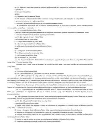 Art. 115. A estrutura básica das unidades de lotação e de administração será organizada por regulamento, nos termos da lei.
CAPÍTULO III
Do Ministério Público Militar
SEÇÃO I
Da Competência, dos Órgãos e da Carreira
Art. 116. Compete ao Ministério Público Militar o exercício das seguintes atribuições junto aos órgãos da Justiça Militar:
I - promover, privativamente, a ação penal pública;
II - promover a declaração de indignidade ou de incompatibilidade para o oficialato;
III - manifestar-se em qualquer fase do processo, acolhendo solicitação do juiz ou por sua iniciativa, quando entender existente
interesse público que justifique a intervenção.
Art. 117. Incumbe ao Ministério Público Militar:
I - requisitar diligências investigatórias e a instauração de inquérito policial-militar, podendo acompanhá-los e apresentar provas;
II - exercer o controle externo da atividade da polícia judiciária militar.
Art. 118. São órgãos do Ministério Público Militar:
I - o Procurador-Geral da Justiça Militar;
II - o Colégio de Procuradores da Justiça Militar;
III - o Conselho Superior do Ministério Público Militar;
IV - a Câmara de Coordenação e Revisão do Ministério Público
Militar;
V - a Corregedoria do Ministério Público Militar;
VI - os Subprocuradores-Gerais da Justiça Militar;
VII - os Procuradores da Justiça Militar;
VIII - os Promotores da Justiça Militar.
Art. 119. A carreira do Ministério Público Militar é constituída pelos cargos de Subprocurador-Geral da Justiça Militar, Procurador da
Justiça Militar e Promotor da Justiça Militar.
Parágrafo único. O cargo inicial da carreira é o de Promotor da Justiça Militar e o do último nível é o de Subprocurador-Geral da
Justiça Militar.
SEÇÃO II
Do Procurador-Geral da Justiça Militar
Art. 120. O Procurador-Geral da Justiça Militar é o Chefe do Ministério Público Militar.
Art. 121. O Procurador-Geral da Justiça Militar será nomeado pelo Procurador-Geral da República, dentre integrantes da Instituição,
com mais de trinta e cinco anos de idade e de cinco anos na carreira, escolhidos em lista tríplice mediante voto plurinominal, facultativo e secreto,
pelo Colégio de Procuradores, para um mandato de dois anos, permitida uma recondução, observado o mesmo processo. Caso não haja número
suficiente de candidatos com mais de cinco anos na carreira, poderá concorrer à lista tríplice quem contar mais de dois anos na carreira.
Parágrafo único. A exoneração do Procurador-Geral da Justiça Militar, antes do término do mandato, será proposta pelo Conselho
Superior ao Procurador-Geral da República, mediante deliberação obtida com base em voto secreto de dois terços de seus integrantes.
Art. 122. O Procurador-Geral da Justiça Militar designará, dentre os Subprocuradores-Gerais, o Vice-Procurador-Geral da Justiça
Militar, que o substituirá em seus impedimentos. Em caso de vacância, exercerá o cargo o Vice-Presidente do Conselho Superior, até o seu
provimento definitivo.
Art. 123. Compete ao Procurador-Geral da Justiça Militar exercer as funções atribuídas ao Ministério Público Militar junto ao Superior
Tribunal Militar, propondo as ações cabíveis e manifestando-se nos processos de sua competência.
Art. 124. São atribuições do Procurador-Geral da Justiça Militar:
I - representar o Ministério Público Militar;
II - integrar, como membro nato, e presidir o Colégio de Procuradores da Justiça Militar, o Conselho Superior do Ministério Público da
Justiça Militar e a Comissão de Concurso;
III - nomear o Corregedor-Geral do Ministério Público Militar, segundo lista tríplice elaborada pelo Conselho Superior;
IV - designar um dos membros e o Coordenador da Câmara de Coordenação e Revisão do Ministério Público Militar;
V - designar, observados os critérios da lei e os estabelecidos pelo Conselho Superior, os ofícios em que exercerão suas funções os
membros do Ministério Público Militar;
VI - decidir, em grau de recurso, os conflitos de atribuições entre os órgãos do Ministério Público Militar;
VII - determinar a abertura de correição, sindicância ou inquérito administrativo;
 
