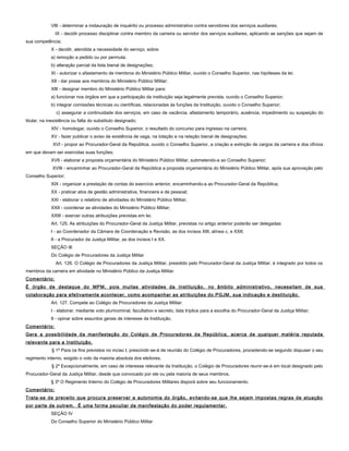 VIII - determinar a instauração de inquérito ou processo administrativo contra servidores dos serviços auxiliares;
IX - decidir processo disciplinar contra membro da carreira ou servidor dos serviços auxiliares, aplicando as sanções que sejam de
sua competência;
X - decidir, atendida a necessidade do serviço, sobre:
a) remoção a pedido ou por permuta;
b) alteração parcial da lista bienal de designações;
XI - autorizar o afastamento de membros do Ministério Público Militar, ouvido o Conselho Superior, nas hipóteses da lei;
XII - dar posse aos membros do Ministério Público Militar;
XIII - designar membro do Ministério Público Militar para:
a) funcionar nos órgãos em que a participação da instituição seja legalmente prevista, ouvido o Conselho Superior;
b) integrar comissões técnicas ou científicas, relacionadas às funções da Instituição, ouvido o Conselho Superior;
c) assegurar a continuidade dos serviços, em caso de vacância, afastamento temporário, ausência, impedimento ou suspeição do
titular, na inexistência ou falta do substituto designado;
XIV - homologar, ouvido o Conselho Superior, o resultado do concurso para ingresso na carreira;
XV - fazer publicar o aviso de existência de vaga, na lotação e na relação bienal de designações;
XVI - propor ao Procurador-Geral da República, ouvido o Conselho Superior, a criação e extinção de cargos da carreira e dos ofícios
em que devam ser exercidas suas funções;
XVII - elaborar a proposta orçamentária do Ministério Público Militar, submetendo-a ao Conselho Superior;
XVIII - encaminhar ao Procurador-Geral da República a proposta orçamentária do Ministério Público Militar, após sua aprovação pelo
Conselho Superior;
XIX - organizar a prestação de contas do exercício anterior, encaminhando-a ao Procurador-Geral da República;
XX - praticar atos de gestão administrativa, financeira e de pessoal;
XXI - elaborar o relatório de atividades do Ministério Público Militar;
XXII - coordenar as atividades do Ministério Público Militar;
XXIII - exercer outras atribuições previstas em lei.
Art. 125. As atribuições do Procurador-Geral da Justiça Militar, previstas no artigo anterior poderão ser delegadas:
I - ao Coordenador da Câmara de Coordenação e Revisão, as dos incisos XIII, alínea c, e XXII;
II - a Procurador da Justiça Militar, as dos incisos I e XX.
SEÇÃO III
Do Colégio de Procuradores da Justiça Militar
Art. 126. O Colégio de Procuradores da Justiça Militar, presidido pelo Procurador-Geral da Justiça Militar, é integrado por todos os
membros da carreira em atividade no Ministério Público da Justiça Militar.
Comentário:
É órgão de destaque do MPM, pois muitas atividades da Instituição, no âmbito administrativo, necessitam de sua
colaboração para efetivamente acontecer, como acompanhar as atribuições do PGJM, sua indicação e destituição.
Art. 127. Compete ao Colégio de Procuradores da Justiça Militar:
I - elaborar, mediante voto plurinominal, facultativo e secreto, lista tríplice para a escolha do Procurador-Geral da Justiça Militar;
II - opinar sobre assuntos gerais de interesse da Instituição.
Comentário:
Gera a possibilidade da manifestação do Colégio de Procuradores da República, acerca de qualquer matéria reputada
relevante para a Instituição.
§ 1º Para os fins previstos no inciso I, prescindir-se-á de reunião do Colégio de Procuradores, procedendo-se segundo dispuser o seu
regimento interno, exigido o voto da maioria absoluta dos eleitores.
§ 2º Excepcionalmente, em caso de interesse relevante da Instituição, o Colégio de Procuradores reunir-se-á em local designado pelo
Procurador-Geral da Justiça Militar, desde que convocado por ele ou pela maioria de seus membros.
§ 3º O Regimento Interno do Colégio de Procuradores Militares disporá sobre seu funcionamento.
Comentário:
Trata-se de preceito que procura preservar a autonomia do órgão, evitando-se que lhe sejam impostas regras de atuação
por parte de outrem. É uma forma peculiar de manifestação do poder regulamentar.
SEÇÃO IV
Do Conselho Superior do Ministério Público Militar
 