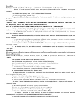 Comentário:
É outro colegiado de importância na Instituição, a quem esta lei confere atribuições de alta relevância.
Art. 128. O Conselho Superior do Ministério Público Militar, presidido pelo Procurador-Geral da Justiça Militar, tem a seguinte
composição:
I - o Procurador-Geral da Justiça Militar e o Vice-Procurador-Geral da Justiça Militar;
II - os Subprocuradores-Gerais da Justiça Militar.
Parágrafo único. O Conselho Superior elegerá o seu Vice-Presidente, que substituirá o Presidente em seus impedimentos e em caso
de vacância.
Comentário:
O destaque é que a única eleição prevista para esse Conselho é para a Vice-Presidência, inferindo-se que a mesma não
será, em princípio, exercida pelo Vice-Procurador-Geral da Justiça Militar.
Difere-se, portanto, das eleições previstas nos arts. 54, 95 e 163, quando referir-se a sua composição.
Art. 129. O Conselho Superior do Ministério Público Militar reunir-se-á, ordinariamente, uma vez por mês, em dia previamente fixado,
e, extraordinariamente, quando convocado pelo Procurador-Geral da Justiça Militar ou por proposta da maioria absoluta de seus membros.
Art. 130. Salvo disposição em contrário, as deliberações do Conselho Superior serão tomadas por maioria de votos, presente a
maioria absoluta dos seus membros.
§ 1º Em caso de empate, prevalecerá o voto do Presidente, exceto em matéria de sanções, caso em que prevalecerá a solução mais
favorável ao acusado.
§ 2º As deliberações do Conselho Superior serão publicadas no Diário da Justiça, exceto quando o regimento interno determine sigilo.
Art. 131. Compete ao Conselho Superior do Ministério Público Militar:
I - exercer o poder normativo no âmbito do Ministério Público Militar, observados os princípios desta lei complementar, especialmente
para elaborar e aprovar:
a) o seu regimento interno, o do Colégio de Procuradores da Justiça Militar e o da Câmara de Coordenação e Revisão do Ministério
Público Militar;
Comentário:
Esta alínea autoriza o Conselho Superior a deliberar acerca dos Regimentos Internos dos órgãos citados, incluindo o do
Colégio de Procuradores.
Trata-se de não permitir que terceiros imponham normas de conduta e procedimento, tirando-lhes a autonomia do
Conselho.
b) as normas e as instruções para o concurso de ingresso na carreira;
c) as normas sobre as designações para os diferentes ofícios do Ministério Público Militar;
d) os critérios para distribuição de inquéritos e quaisquer outros feitos, no Ministério Público Militar;
e) os critérios de promoção por merecimento na carreira;
f) o procedimento para avaliar o cumprimento das condições do estágio probatório;
II - indicar os integrantes da Câmara de Coordenação e Revisão do Ministério Público Militar;
III - propor a exoneração do Procurador-Geral da Justiça Militar;
IV - destituir, por iniciativa do Procurador-Geral do Ministério Público Militar e pelo voto de dois terços de seus membros, antes do
término do mandato, o Corregedor-Geral;
V - elaborar a lista tríplice, destinada à promoção por merecimento;
VI - elaborar a lista tríplice para Corregedor-Geral do Ministério Público Militar;
VII - aprovar a lista de antigüidade do Ministério Público Militar e decidir sobre as reclamações a ela concernentes;
VIII - indicar o membro do Ministério Público Militar para promoção por antigüidade, observado o disposto no art. 93, II, alínea d, da
Constituição Federal;
IX - opinar sobre a designação de membro do Ministério Público Militar para:
a) funcionar nos órgãos em que a participação da Instituição seja legalmente prevista;
b) integrar comissões técnicas ou científicas relacionadas às funções da Instituição;
X - opinar sobre o afastamento temporário de membro do Ministério Público Militar;
XI - autorizar a designação, em caráter excepcional, de membro do Ministério Público Militar, para exercício de atribuições
processuais perante juízos, tribunais ou ofícios diferentes dos estabelecidos para cada categoria;
XII - determinar a realização de correições e sindicâncias e apreciar os relatórios correspondentes;
 