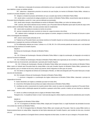XIII - determinar a instauração de processos administrativos em que o acusado seja membro do Ministério Público Militar, apreciar
seus relatórios e propor as medidas cabíveis;
XIV - determinar o afastamento preventivo do exercício de suas funções, de membro do Ministério Público Militar, indiciado ou
acusado em processo disciplinar, e seu retorno;
XV - designar a omissão de processo administrativo em que o acusado seja membro do Ministério Público Militar;
XVI - decidir sobre o cumprimento do estágio probatório por membro do Ministério Público Militar, encaminhando cópia da decisão ao
Procurador-Geral da República, quando for o caso, para ser efetivada sua exoneração;
XVII - decidir sobre remoção e disponibilidade de membro do Ministério Público Militar, por motivo de interesse público;
XVIII - autorizar, pela maioria absoluta de seus membros, que o Procurador-Geral da República ajuíze ação de perda de cargo contra
membro vitalício do Ministério Público Militar, nos casos previstos nesta lei complementar;
XIX - opinar sobre os pedidos de reversão de membro da carreira;
XX - aprovar a proposta de lei para o aumento do número de cargos da carreira e dos ofícios;
XXI - deliberar sobre a realização de concurso para ingresso na carreira, designar os membros da Comissão de Concurso e opinar
sobre a homologação dos resultados;
XXII - exercer outras funções atribuídas em lei.
§ 1º Aplicam-se ao Procurador-Geral e aos demais membros do Conselho Superior as normas processuais em geral, pertinentes aos
impedimentos e suspeição dos membros do Ministério Público.
§ 2º As deliberações relativas aos incisos I, alíneas a e e, XI, XIII, XIV, XV e XVII somente poderão ser tomadas com o voto favorável
de dois terços dos membros do Conselho Superior.
SEÇÃO V
Da Câmara de Coordenação e Revisão do Ministério Público
Militar
Art. 132. A Câmara de Coordenação e Revisão do Ministério Público Militar é o órgão de coordenação, de integração e de revisão do
exercício funcional na Instituição.
Art. 133. A Câmara de Coordenação e Revisão do Ministério Público Militar será organizada por ato normativo e o Regimento Interno,
que disporá sobre seu funcionamento, será elaborado e aprovado pelo Conselho Superior.
Art. 134. A Câmara de Coordenação e Revisão do Ministério Público Militar será composta por três membros do Ministério Público
Militar, sendo um indicado pelo Procurador-Geral da Justiça Militar e dois pelo Conselho Superior do Ministério Público Militar, juntamente com
seus suplentes, para um mandato de dois anos, sempre que possível, dentre integrantes do último grau da carreira.
Art. 135. Dentre os integrantes da Câmara de Coordenação e Revisão, um deles será designado pelo Procurador-Geral para a função
executiva de Coordenador.
Art. 136. Compete à Câmara de Coordenação e Revisão do Ministério Público Militar:
I - promover a integração e a coordenação dos órgãos institucionais do Ministério Público Militar, observado o princípio da
independência funcional;
II - manter intercâmbio com órgãos ou entidades que atuem em áreas afins;
III - encaminhar informações técnico-jurídicas aos órgãos institucionais do Ministério Público Militar;
IV - manifestar-se sobre o arquivamento de inquérito policial militar, exceto nos casos de competência originária do Procurador-Geral;
V - resolver sobre a distribuição especial de inquéritos e quaisquer outros feitos, quando a matéria, por sua natureza ou relevância,
assim o exigir;
VI - decidir os conflitos de atribuição entre os órgãos do Ministério Público Militar.
Parágrafo único. A competência fixada no inciso V será exercida segundo critérios objetivos previamente estabelecidos pelo Conselho
Superior.
SEÇÃO VI
Da Corregedoria do Ministério Público Militar
Art. 137. A Corregedoria do Ministério Público Militar, dirigida pelo Corregedor-Geral, é o órgão fiscalizador das atividades funcionais
e da conduta dos membros do Ministério Público.
Art. 138. O Corregedor-Geral do Ministério Público Militar será nomeado pelo Procurador- Geral da Justiça Militar dentre os
Subprocuradores-Gerais da Justiça Militar, integrantes de lista tríplice elaborada pelo Conselho Superior, para mandato de dois anos, renovável
uma vez.
§ 1º Serão suplentes do Corregedor-Geral os demais integrantes da lista tríplice, na ordem em que os designar o Procurador-Geral.
 