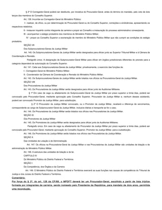 § 2º O Corregedor-Geral poderá ser destituído, por iniciativa do Procurador-Geral, antes do término do mandato, pelo voto de dois
terços dos membros do Conselho Superior.
Art. 139. Incumbe ao Corregedor-Geral do Ministério Público:
I - realizar, de ofício, ou por determinação do Procurador-Geral ou do Conselho Superior, correições e sindicâncias, apresentando os
respectivos relatórios;
II - instaurar inquérito contra integrante da carreira e propor ao Conselho a instauração do processo administrativo conseqüente;
III - acompanhar o estágio probatório dos membros do Ministério Público Militar;
IV - propor ao Conselho Superior a exoneração de membro do Ministério Público Militar que não cumprir as condições do estágio
probatório.
SEÇÃO VII
Dos Subprocuradores-Gerais da Justiça Militar
Art. 140. Os Subprocuradores-Gerais da Justiça Militar serão designados para oficiar junto ao Superior Tribunal Militar e à Câmara de
Coordenação e Revisão.
Parágrafo único. A designação de Subprocurador-Geral Militar para oficiar em órgãos jurisdicionais diferentes do previsto para a
categoria dependerá de autorização do Conselho Superior.
Art. 141. Cabe aos Subprocuradores-Gerais da Justiça Militar, privativamente, o exercício das funções de:
I - Corregedor-Geral do Ministério Público Militar;
II - Coordenador da Câmara de Coordenação e Revisão do Ministério Público Militar.
Art. 142. Os Subprocuradores-Gerais da Justiça Militar serão lotados nos ofícios na Procuradoria-Geral da Justiça Militar.
SEÇÃO VIII
Dos Procuradores da Justiça Militar
Art. 143. Os Procuradores da Justiça Militar serão designados para oficiar junto às Auditorias Militares.
§ 1º Em caso de vaga ou afastamento do Subprocurador-Geral da Justiça Militar por prazo superior a trinta dias, poderá ser
convocado pelo Procurador-Geral, mediante aprovação pelo Conselho Superior, Procurador da Justiça Militar e, nenhum desses aceitando,
poderá ser convocado Promotor da Justiça Militar, para substituição.
§ 2º O Procurador da Justiça Militar convocado, ou o Promotor da Justiça Militar, receberá a diferença de vencimentos,
correspondente ao cargo de Subprocurador-Geral da Justiça Militar, inclusive diárias e transporte se for o caso.
Art. 144. Os Procuradores da Justiça Militar serão lotados nos ofícios nas Procuradorias da Justiça Militar.
SEÇÃO IX
Dos Promotores da Justiça Militar
Art. 145. Os Promotores da Justiça Militar serão designados para oficiar junto às Auditorias Militares.
Parágrafo único. Em caso de vaga ou afastamento de Procurador da Justiça Militar por prazo superior a trinta dias, poderá ser
convocado pelo Procurador-Geral, mediante aprovação do Conselho Superior, Promotor da Justiça Militar, para a substituição.
Art. 146. Os Promotores da Justiça Militar serão lotados nos ofícios nas Procuradorias da Justiça Militar.
SEÇÃO X
Das Unidades de Lotação e de Administração
Art. 147. Os ofícios na Procuradoria-Geral da Justiça Militar e nas Procuradorias da Justiça Militar são unidades de lotação e de
administração do Ministério Público Militar.
Art. 148. A estrutura das unidades de lotação e de lei.
CAPÍTULO IV
Do Ministério Público do Distrito Federal e Territórios
SEÇÃO I
Da Competência, dos Órgãos e da Carreira
Art. 149. O Ministério Público do Distrito Federal e Territórios exercerá as suas funções nas causas de competência do Tribunal de
Justiça e dos Juízes do Distrito Federal e Territórios.
Comentário:
Por força do § 3º, do art. 128 da CF/88, o MPDFT deverá ter um Procurador-Geral, escolhido a partir de lista tríplice
formada por integrantes de carreira, sendo nomeado pelo Presidente da República, para mandato de dois anos, permitida
uma recondução.
 