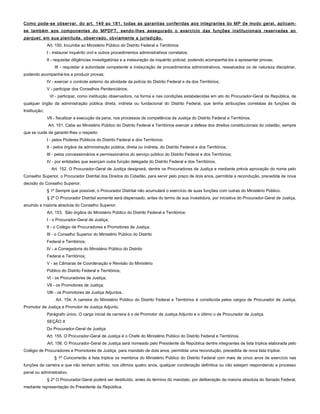 Como pode-se observar, do art. 149 ao 181, todas as garantias conferidas aos integrantes do MP de modo geral, aplicam-
se também aos componentes do MPDFT, sendo-lhes assegurado o exercício das funções institucionais reservadas ao
parquet, em sua plenitude, observado, obviamente a jurisdição.
Art. 150. Incumbe ao Ministério Público do Distrito Federal e Territórios:
I - instaurar inquérito civil e outros procedimentos administrativos correlatos;
II - requisitar diligências investigatórias e a instauração de inquérito policial, podendo acompanhá-los e apresentar provas;
III - requisitar à autoridade competente a instauração de procedimentos administrativos, ressalvados os de natureza disciplinar,
podendo acompanhá-los e produzir provas;
IV - exercer o controle externo da atividade da polícia do Distrito Federal e da dos Territórios;
V - participar dos Conselhos Penitenciários;
VI - participar, como instituição observadora, na forma e nas condições estabelecidas em ato do Procurador-Geral da República, de
qualquer órgão da administração pública direta, indireta ou fundacional do Distrito Federal, que tenha atribuições correlatas às funções da
Instituição;
VII - fiscalizar a execução da pena, nos processos de competência da Justiça do Distrito Federal e Territórios.
Art. 151. Cabe ao Ministério Público do Distrito Federal e Territórios exercer a defesa dos direitos constitucionais do cidadão, sempre
que se cuide de garantir-lhes o respeito:
I - pelos Poderes Públicos do Distrito Federal e dos Territórios;
II - pelos órgãos da administração pública, direta ou indireta, do Distrito Federal e dos Territórios;
III - pelos concessionários e permissionários do serviço público do Distrito Federal e dos Territórios;
IV - por entidades que exerçam outra função delegada do Distrito Federal e dos Territórios.
Art. 152. O Procurador-Geral de Justiça designará, dentre os Procuradores de Justiça e mediante prévia aprovação do nome pelo
Conselho Superior, o Procurador Distrital dos Direitos do Cidadão, para servir pelo prazo de dois anos, permitida a recondução, precedida de nova
decisão do Conselho Superior.
§ 1º Sempre que possível, o Procurador Distrital não acumulará o exercício de suas funções com outras do Ministério Público.
§ 2º O Procurador Distrital somente será dispensado, antes do termo de sua investidura, por iniciativa do Procurador-Geral de Justiça,
anuindo a maioria absoluta do Conselho Superior.
Art. 153. São órgãos do Ministério Público do Distrito Federal e Territórios:
I - o Procurador-Geral de Justiça;
II - o Colégio de Procuradores e Promotores de Justiça;
III - o Conselho Superior do Ministério Público do Distrito
Federal e Territórios;
IV - a Corregedoria do Ministério Público do Distrito
Federal e Territórios;
V - as Câmaras de Coordenação e Revisão do Ministério
Público do Distrito Federal e Territórios;
VI - os Procuradores de Justiça;
VII - os Promotores de Justiça;
VIII - os Promotores de Justiça Adjuntos.
Art. 154. A carreira do Ministério Público do Distrito Federal e Territórios é constituída pelos cargos de Procurador de Justiça,
Promotor de Justiça e Promotor de Justiça Adjunto.
Parágrafo único. O cargo inicial da carreira é o de Promotor de Justiça Adjunto e o último o de Procurador de Justiça.
SEÇÃO II
Do Procurador-Geral de Justiça
Art. 155. O Procurador-Geral de Justiça é o Chefe do Ministério Público do Distrito Federal e Territórios.
Art. 156. O Procurador-Geral de Justiça será nomeado pelo Presidente da República dentre integrantes de lista tríplice elaborada pelo
Colégio de Procuradores e Promotores de Justiça, para mandato de dois anos, permitida uma recondução, precedida de nova lista tríplice.
§ 1º Concorrerão à lista tríplice os membros do Ministério Público do Distrito Federal com mais de cinco anos de exercício nas
funções da carreira e que não tenham sofrido, nos últimos quatro anos, qualquer condenação definitiva ou não estejam respondendo a processo
penal ou administrativo.
§ 2º O Procurador-Geral poderá ser destituído, antes do término do mandato, por deliberação da maioria absoluta do Senado Federal,
mediante representação do Presidente da República.
 