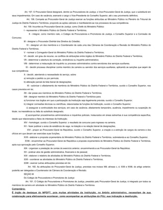 Art. 157. O Procurador-Geral designará, dentre os Procuradores de Justiça, o Vice-Procurador-Geral de Justiça, que o substituirá em
seus impedimentos. Em caso de vacância, exercerá o cargo o Vice-Presidente do Conselho Superior, até o seu provimento definitivo.
Art. 158. Compete ao Procurador-Geral de Justiça exercer as funções atribuídas ao Ministério Público no Plenário do Tribunal de
Justiça do Distrito Federal e Territórios, propondo as ações cabíveis e manifestando-se nos processos de sua competência.
Art. 159. Incumbe ao Procurador-Geral de Justiça, como Chefe do Ministério Público:
I - representar o Ministério Público do Distrito Federal e Territórios;
II - integrar, como membro nato, o Colégio de Procuradores e Promotores de Justiça, o Conselho Superior e a Comissão de
Concurso;
III - designar o Procurador Distrital dos Direitos do Cidadão;
IV - designar um dos membros e o Coordenador de cada uma das Câmaras de Coordenação e Revisão do Ministério Público do
Distrito Federal e Territórios;
V - nomear o Corregedor-Geral do Ministério Público do Distrito Federal e Territórios;
VI - decidir, em grau de recurso, os conflitos de atribuições entre órgãos do Ministério Público do Distrito Federal e Territórios;
VII - determinar a abertura de correição, sindicância ou inquérito administrativo;
VIII - determinar a instauração de inquérito ou processo administrativo contra servidores dos serviços auxiliares;
IX - decidir processo disciplinar contra membro da carreira ou servidor dos serviços auxiliares, aplicando as sanções que sejam de
sua competência;
X - decidir, atendendo a necessidade do serviço, sobre:
a) remoção a pedido ou por permuta;
b) alteração parcial da lista bienal de designações;
XI - autorizar o afastamento de membros do Ministério Público do Distrito Federal e Territórios, ouvido o Conselho Superior, nos
casos previstos em lei;
XII - dar posse aos membros do Ministério Público do Distrito Federal e Territórios;
XIII - designar membro do Ministério Público do Distrito Federal e Territórios para:
a) funcionar nos órgãos em que a participação da Instituição seja legalmente prevista, ouvido o Conselho Superior;
b) integrar comissões técnicas ou científicas, relacionadas às funções da Instituição, ouvido o Conselho Superior;
c) assegurar a continuidade dos serviços, em caso de vacância, afastamento temporário, ausência, impedimento ou suspeição do
titular, na inexistência ou falta do substituto designado;
d) acompanhar procedimentos administrativos e inquéritos policiais, instaurados em áreas estranhas à sua competência específica,
desde que relacionados a fatos de interesse da Instituição;
XIV - homologar, ouvido o Conselho Superior, o resultado de concurso para ingresso na carreira;
XV - fazer publicar o aviso de existência de vaga, na lotação e na relação bienal de designações;
XVI - propor ao Procurador-Geral da República, ouvido o Conselho Superior, a criação e a extinção de cargos da carreira e dos
ofícios em que devam ser exercidas suas funções;
XVII - elaborar a proposta orçamentária do Ministério Público do Distrito Federal e Territórios, submetendo-a ao Conselho Superior;
XVIII - encaminhar ao Procurador-Geral da República a proposta orçamentária do Ministério Público do Distrito Federal e Territórios,
após sua aprovação pelo Conselho Superior;
XIX - organizar a prestação de contas do exercício anterior, encaminhando-a ao Procurador-Geral da República;
XX - praticar atos de gestão administrativa, financeira e de pessoal;
XXI - elaborar o relatório de atividades do Ministério Público do Distrito Federal e Territórios;
XXII - coordenar as atividades do Ministério Público do Distrito Federal e Territórios;
XXIII - exercer outras atribuições previstas em lei.
Art. 160. As atribuições do Procurador-Geral de Justiça, previstas nos incisos XIII, alíneas c, d, XXII e XXIII, do artigo anterior,
poderão ser delegadas a Coordenador de Câmara de Coordenação e Revisão.
SEÇÃO III
Do Colégio de Procuradores e Promotores de Justiça
Art. 161. O Colégio de Procuradores e Promotores de Justiça, presidido pelo Procurador-Geral de Justiça, é integrado por todos os
membros da carreira em atividade no Ministério Público do Distrito Federal e Territórios.
Comentário:
É órgão de destaque do MPDFT, pois muitas atividades da Instituição, no âmbito administrativo, necessitam de sua
colaboração para efetivamente acontecer, como acompanhar as atribuições do PGJ, sua indicação e destituição.
 