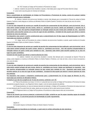 Art. 162. Compete ao Colégio de Procuradores e Promotores de Justiça:
I - elaborar, mediante voto plurinominal, facultativo e secreto, a lista tríplice para o cargo de Procurador-Geral de Justiça;
II - opinar sobre assuntos gerais de interesse da Instituição;
Comentário:
Gera a possibilidade da manifestação do Colégio de Procuradores e Promotores de Justiça, acerca de qualquer matéria
reputada relevante para a Instituição.
III - elaborar, mediante voto plurinominal, facultativo e secreto, lista sêxtupla para a composição do Tribunal de Justiça do Distrito
Federal e Territórios, sendo elegíveis os membros do Ministério Público do Distrito Federal e Territórios com mais de dez anos de carreira;
Comentário:
O voto de cada integrante da carreira por ocasião da escolha dos componentes da lista sêxtupla, será plurinominal, isto é,
cada eleitor poderá sufragar até seis nomes, dentre os candidatos que houver, desde que satisfaçam o requisito de 10
anos na carreira. Isso não significa obrigatoriedade na indicação sempre de seis nomes para validade do voto. Querendo
cada eleitor pode escolher apenas um ou dois em lugar de seis candidatos. Constará da lista aquele que obtiver a maioria
absoluta de votos dos eleitores.
Tal dispositivo visa cumprir o quinto constitucional para o preenchimento de 1/5 das vagas de Desembargador do TJDFT,
reservadas aos membros do MPDFT.
IV - eleger, dentre os Procuradores de Justiça e mediante voto plurinominal, facultativo e secreto, quatro membros do Conselho
Superior do Ministério Público do Distrito Federal e Territórios;
Comentário:
O voto de cada integrante da carreira por ocasião da escolha dos componentes da lista quádrupla, será plurinominal, isto é,
cada eleitor poderá sufragar até quatro nomes, dentre os candidatos que houver. Isso não significa obrigatoriedade na
indicação sempre de quatro nomes para validade do voto. Querendo cada eleitor pode escolher apenas um ou dois em
lugar de quatro candidatos.
Constará da lista aquele que obtiver a maioria absoluta de votos.
V - elaborar, mediante voto plurinominal, facultativo e secreto, lista sêxtupla para a composição do Superior Tribunal de
Justiça, sendo elegíveis os membros do Ministério Público do Distrito Federal e Territórios, com mais de trinta e cinco e menos de sessenta e
cinco anos de idade.
Comentário:
O voto de cada integrante da carreira por ocasião da escolha dos componentes da lista sêxtupla, será plurinominal, isto é,
cada eleitor poderá sufragar até seis nomes, dentre os candidatos que houver, desde que satisfaçam os requisitos. Isso
não significa obrigatoriedade na indicação sempre de seis nomes para validade do voto. Querendo cada eleitor pode
escolher apenas um ou dois em lugar de seis candidatos. Constará da lista aquele que obtiver a maioria absoluta de votos
dos eleitores.
Tal dispositivo visa cumprir o dispositivo constitucional para o preenchimento de 1/3 das vagas de Ministro do STJ,
reservadas aos membros do Ministério Público.
O detalhe é que não há a exigência de 10 anos de carreira, conforme o art. 53.
§ 1º Para os fins previstos nos incisos I, II, III, IV e V, prescindir-se-á de reunião do Colégio de Procuradores e Promotores de Justiça,
procedendo-se segundo dispuser o seu Regimento Interno, exigido o voto da maioria absoluta dos eleitores.
§ 2º Excepcionalmente, em caso de interesse relevante da Instituição, o Colégio de Procuradores e Promotores de Justiça reunir-se-á
em local designado pelo Procurador-Geral de Justiça, desde que convocado por ele ou pela maioria de seus membros.
§ 3º O Regimento Interno do Colégio de Procuradores e Promotores de Justiça disporá sobre seu funcionamento.
Comentário:
Trata-se de preceito que procura preservar a autonomia do órgão, evitando-se que lhe sejam impostas regras de atuação
por parte de outrem. É uma forma peculiar de manifestação do poder regulamentar.
SEÇÃO IV
Do Conselho Superior do Ministério Público do Distrito Federal e Territórios
Comentário:
É outro colegiado de importância na Instituição, a quem esta lei confere atribuições de alta relevância.
 