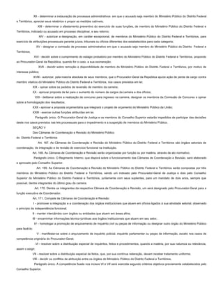 XII - determinar a instauração de processos administrativos em que o acusado seja membro do Ministério Público do Distrito Federal
e Territórios, apreciar seus relatórios e propor as medidas cabíveis;
XIII - determinar o afastamento preventivo do exercício de suas funções, de membro do Ministério Público do Distrito Federal e
Territórios, indiciado ou acusado em processo disciplinar, e seu retorno;
XIV - autorizar a designação, em caráter excepcional, de membros do Ministério Público do Distrito Federal e Territórios, para
exercício de atribuições processuais perante juízos, tribunais ou ofícios diferentes dos estabelecidos para cada categoria;
XV - designar a comissão de processo administrativo em que o acusado seja membro do Ministério Público do Distrito Federal e
Territórios;
XVI - decidir sobre o cumprimento do estágio probatório por membro do Ministério Público do Distrito Federal e Territórios, propondo
ao Procurador-Geral da República, quando for o caso, a sua exoneração;
XVII - decidir sobre remoção e disponibilidade de membro do Ministério Público do Distrito Federal e Territórios, por motivo de
interesse público;
XVIII - autorizar, pela maioria absoluta de seus membros, que o Procurador-Geral da República ajuíze ação de perda de cargo contra
membro vitalício do Ministério Público do Distrito Federal e Territórios, nos casos previstos em lei;
XIX - opinar sobre os pedidos de reversão de membro da carreira;
XX - aprovar proposta de lei para o aumento do número de cargos da carreira e dos ofícios;
XXI - deliberar sobre a realização de concurso para ingresso na carreira, designar os membros da Comissão de Concurso e opinar
sobre a homologação dos resultados;
XXII - aprovar a proposta orçamentária que integrará o projeto de orçamento do Ministério Público da União;
XXIII - exercer outras funções atribuídas em lei.
Parágrafo único. O Procurador-Geral de Justiça e os membros do Conselho Superior estarão impedidos de participar das decisões
deste nos casos previstos nas leis processuais para o impedimento e a suspeição de membros do Ministério Público.
SEÇÃO V
Das Câmaras de Coordenação e Revisão do Ministério Público
do Distrito Federal e Territórios
Art. 167. As Câmaras de Coordenação e Revisão do Ministério Público do Distrito Federal e Territórios são órgãos setoriais de
coordenação, de integração e de revisão do exercício funcional na instituição.
Art. 168. As Câmaras de Coordenação e Revisão serão organizadas por função ou por matéria, através de ato normativo.
Parágrafo único. O Regimento Interno, que disporá sobre o funcionamento das Câmaras de Coordenação e Revisão, será elaborado
e aprovado pelo Conselho Superior.
Art. 169. As Câmaras de Coordenação e Revisão do Ministério Público do Distrito Federal e Territórios serão compostas por três
membros do Ministério Público do Distrito Federal e Territórios, sendo um indicado pelo Procurador-Geral de Justiça e dois pelo Conselho
Superior do Ministério Público do Distrito Federal e Territórios, juntamente com seus suplentes, para um mandato de dois anos, sempre que
possível, dentre integrantes do último grau da carreira.
Art. 170. Dentre os integrantes da respectiva Câmara de Coordenação e Revisão, um será designado pelo Procurador-Geral para a
função executiva de Coordenador.
Art. 171. Compete às Câmaras de Coordenação e Revisão:
I - promover a integração e a coordenação dos órgãos institucionais que atuem em ofícios ligados à sua atividade setorial, observado
o princípio da independência funcional;
II - manter intercâmbio com órgãos ou entidades que atuem em áreas afins;
III - encaminhar informações técnico-jurídicas aos órgãos institucionais que atuem em seu setor;
IV - homologar a promoção de arquivamento de inquérito civil ou peças de informação ou designar outro órgão do Ministério Público
para fazê-lo;
V - manifestar-se sobre o arquivamento de inquérito policial, inquérito parlamentar ou peças de informação, exceto nos casos de
competência originária do Procurador-Geral;
VI - resolver sobre a distribuição especial de inquéritos, feitos e procedimentos, quando a matéria, por sua natureza ou relevância,
assim o exigir;
VII - resolver sobre a distribuição especial de feitos, que, por sua contínua reiteração, devam receber tratamento uniforme;
VIII - decidir os conflitos de atribuição entre os órgãos do Ministério Público do Distrito Federal e Territórios.
Parágrafo único. A competência fixada nos incisos VI e VII será exercida segundo critérios objetivos previamente estabelecidos pelo
Conselho Superior.
 