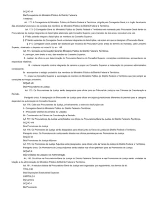 SEÇÃO VI
Da Corregedoria do Ministério Público do Distrito Federal e
Territórios
Art. 172. A Corregedoria do Ministério Público do Distrito Federal e Territórios, dirigida pelo Corregedor-Geral, é o órgão fiscalizador
das atividades funcionais e da conduta dos membros do Ministério Público do Distrito Federal e Territórios.
Art. 173. O Corregedor-Geral do Ministério Público do Distrito Federal e Territórios será nomeado pelo Procurador-Geral dentre os
Procuradores de Justiça integrantes de lista tríplice elaborada pelo Conselho Superior, para mandato de dois anos, renovável uma vez.
§ 1º Não poderão integrar a lista tríplice os membros do Conselho Superior.
§ 2º Serão suplentes do Corregedor-Geral os demais integrantes da lista tríplice, na ordem em que os designar o Procurador-Geral.
§ 3º O Corregedor-Geral poderá ser destituído por iniciativa do Procurador-Geral, antes do término do mandato, pelo Conselho
Superior, observado o disposto no inciso IV do art. 166.
Art. 174. Compete ao Corregedor-Geral do Ministério Público do Distrito Federal e Territórios:
I - participar, sem direito a voto, das reuniões do Conselho Superior;
II - realizar, de ofício ou por determinação do Procurador-Geral ou do Conselho Superior, correições e sindicâncias, apresentando os
respectivos relatórios;
III - instaurar inquérito contra integrante da carreira e propor ao Conselho Superior a instauração do processo administrativo
conseqüente;
IV - acompanhar o estágio probatório dos membros do Ministério Público do Distrito Federal e Territórios;
V - propor ao Conselho Superior a exoneração de membro do Ministério Público do Distrito Federal e Territórios que não cumprir as
condições do estágio probatório.
SEÇÃO VII
Dos Procuradores de Justiça
Art. 175. Os Procuradores de Justiça serão designados para oficiar junto ao Tribunal de Justiça e nas Câmaras de Coordenação e
Revisão.
Parágrafo único. A designação de Procurador de Justiça para oficiar em órgãos jurisdicionais diferentes do previsto para a categoria
dependerá de autorização do Conselho Superior.
Art. 176. Cabe aos Procuradores de Justiça, privativamente, o exercício das funções de:
I - Corregedor-Geral do Ministério Público do Distrito Federal e Territórios;
II - Procurador Distrital dos Direitos do Cidadão;
III - Coordenador de Câmara de Coordenação e Revisão.
Art. 177. Os Procuradores de Justiça serão lotados nos ofícios na Procuradoria-Geral da Justiça do Distrito Federal e Territórios.
SEÇÃO VIII
Dos Promotores de Justiça
Art. 178. Os Promotores de Justiça serão designados para oficiar junto às Varas da Justiça do Distrito Federal e Territórios.
Parágrafo único. Os Promotores de Justiça serão lotados nos ofícios previstos para as Promotorias de Justiça.
SEÇÃO IX
Dos Promotores de Justiça Adjuntos
Art. 179. Os Promotores de Justiça Adjuntos serão designados para oficiar junto às Varas da Justiça do Distrito Federal e Territórios.
Parágrafo único. Os Promotores de Justiça Adjuntos serão lotados nos ofícios previstos para as Promotorias de Justiça.
SEÇÃO X
Das Unidades de Lotação e de Administração
Art. 180. Os ofícios na Procuradoria-Geral da Justiça do Distrito Federal e Territórios e nas Promotorias de Justiça serão unidades de
lotação e de administração do Ministério Público do Distrito Federal e Territórios.
Art. 181. A estrutura básica da Procuradoria-Geral de Justiça será organizada por regulamento, nos termos da lei.
TÍTULO III
Das Disposições Estatutárias Especiais
CAPÍTULO I
Da Carreira
SEÇÃO I
Do Provimento
 