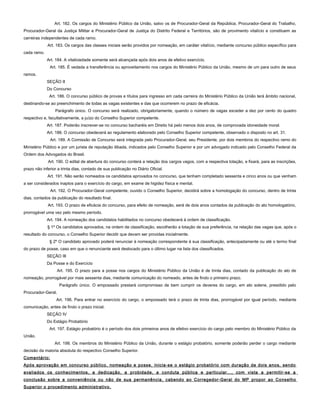 Art. 182. Os cargos do Ministério Público da União, salvo os de Procurador-Geral da República, Procurador-Geral do Trabalho,
Procurador-Geral da Justiça Militar e Procurador-Geral de Justiça do Distrito Federal e Territórios, são de provimento vitalício e constituem as
carreiras independentes de cada ramo.
Art. 183. Os cargos das classes iniciais serão providos por nomeação, em caráter vitalício, mediante concurso público específico para
cada ramo.
Art. 184. A vitaliciedade somente será alcançada após dois anos de efetivo exercício.
Art. 185. É vedada a transferência ou aproveitamento nos cargos do Ministério Público da União, mesmo de um para outro de seus
ramos.
SEÇÃO II
Do Concurso
Art. 186. O concurso público de provas e títulos para ingresso em cada carreira do Ministério Público da União terá âmbito nacional,
destinando-se ao preenchimento de todas as vagas existentes e das que ocorrerem no prazo de eficácia.
Parágrafo único. O concurso será realizado, obrigatoriamente, quando o número de vagas exceder a dez por cento do quadro
respectivo e, facultativamente, a juízo do Conselho Superior competente.
Art. 187. Poderão inscrever-se no concurso bacharéis em Direito há pelo menos dois anos, de comprovada idoneidade moral.
Art. 188. O concurso obedecerá ao regulamento elaborado pelo Conselho Superior competente, observado o disposto no art. 31.
Art. 189. A Comissão de Concurso será integrada pelo Procurador-Geral, seu Presidente, por dois membros do respectivo ramo do
Ministério Público e por um jurista de reputação ilibada, indicados pelo Conselho Superior e por um advogado indicado pelo Conselho Federal da
Ordem dos Advogados do Brasil.
Art. 190. O edital de abertura do concurso conterá a relação dos cargos vagos, com a respectiva lotação, e fixará, para as inscrições,
prazo não inferior a trinta dias, contado de sua publicação no Diário Oficial.
Art. 191. Não serão nomeados os candidatos aprovados no concurso, que tenham completado sessenta e cinco anos ou que venham
a ser considerados inaptos para o exercício do cargo, em exame de higidez física e mental.
Art. 192. O Procurador-Geral competente, ouvido o Conselho Superior, decidirá sobre a homologação do concurso, dentro de trinta
dias, contados da publicação do resultado final.
Art. 193. O prazo de eficácia do concurso, para efeito de nomeação, será de dois anos contados da publicação do ato homologatório,
prorrogável uma vez pelo mesmo período.
Art. 194. A nomeação dos candidatos habilitados no concurso obedecerá à ordem de classificação.
§ 1º Os candidatos aprovados, na ordem de classificação, escolherão a lotação de sua preferência, na relação das vagas que, após o
resultado do concurso, o Conselho Superior decidir que devam ser providas inicialmente.
§ 2º O candidato aprovado poderá renunciar à nomeação correspondente à sua classificação, antecipadamente ou até o termo final
do prazo de posse, caso em que o renunciante será deslocado para o último lugar na lista dos classificados.
SEÇÃO III
Da Posse e do Exercício
Art. 195. O prazo para a posse nos cargos do Ministério Público da União é de trinta dias, contado da publicação do ato de
nomeação, prorrogável por mais sessenta dias, mediante comunicação do nomeado, antes de findo o primeiro prazo.
Parágrafo único. O empossado prestará compromisso de bem cumprir os deveres do cargo, em ato solene, presidido pelo
Procurador-Geral.
Art. 196. Para entrar no exercício do cargo, o empossado terá o prazo de trinta dias, prorrogável por igual período, mediante
comunicação, antes de findo o prazo inicial.
SEÇÃO IV
Do Estágio Probatório
Art. 197. Estágio probatório é o período dos dois primeiros anos de efetivo exercício do cargo pelo membro do Ministério Público da
União.
Art. 198. Os membros do Ministério Público da União, durante o estágio probatório, somente poderão perder o cargo mediante
decisão da maioria absoluta do respectivo Conselho Superior.
Comentário:
Após aprovação em concurso público, nomeação e posse, inicia-se o estágio probatório com duração de dois anos, sendo
avaliados os conhecimentos, a dedicação, a probidade, a conduta pública e particular..., com vista a permitir-se a
conclusão sobre a conveniência ou não de sua permanência, cabendo ao Corregedor-Geral do MP propor ao Conselho
Superior o procedimento administrativo.
 