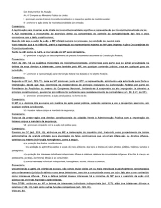 Dos Instrumentos de Atuação
Art. 6º Compete ao Ministério Público da União:
I - promover a ação direta de inconstitucionalidade e o respectivo pedido de medida cautelar;
II - promover a ação direta de inconstitucionalidade por omissão;
Comentário:
A legitimação para impetrar ação direta de inconstitucionalidade significa a representação por inconstitucionalidade de lei.
A ADI representa o instrumento do exercício direto ou concentrado do controle da compatibilidade das leis e atos
normativos com o texto constitucional.
Quando não seja o autor da ação, o MP oficiará sempre no processo, na condição de custos legis.
Vale ressaltar que a lei 9868/99, prevê a legitimação do representante máximo do MP para impetrar Ações Declaratórias de
Constitucionalidade.
Tanto na ADI como na ADC, a intervenção do MP será obrigatória.
III - promover a argüição de descumprimento de preceito fundamental decorrente da Constituição Federal;
Comentário:
Além da ADI, há as questões incidentais de inconstitucionalidade, promovidas pela parte que se achar prejudicada na
defesa de seus direitos e interesses, como também pelo MP, em qualquer contenda judicial, seja em qualquer grau de
jurisdição.
IV - promover a representação para intervenção federal nos Estados e no Distrito Federal;
Comentário:
Segundo a CF (art. 129, VI), cabe ao MP promover, junto ao STF, a representação, solicitando seja autorizada pela Corte a
intervenção, desde que haja ocorrência da inobservância de princípio insculpido na Constituição Federal por parte do
Presidente da República ou mesmo do Congresso Nacional, limitando-se à suspensão do ato impugnado (e ofensivo a
princípio constitucional), quando tal providência for suficiente para restabelecimento da normalidade (art. 36, § 4º, da CF).
V - promover, privativamente, a ação penal pública, na forma da lei;
Comentário:
O MP é o dominis litis exclusivo em matéria de ação penal pública, cabendo somente a ele o respectivo exercício, em
qualquer esfera jurisdicional.
VI - impetrar habeas corpus e mandado de segurança;
Comentário:
Trata-se da preservação dos direitos constitucionais do cidadão frente à Administração Pública com a impetração de
habeas corpus e mandado de segurança.
VII - promover o inquérito civil e a ação civil pública para:
Comentário:
Previsto na CF (art. 129, III), atribui-se ao MP a instauração do inquérito civil, traduzido como procedimento de índole
administrativa de grande utilidade para elucidação de fatos controversos que envolvam interesses ou direitos difusos,
coletivos ou mesmo individuais homogêneos, como a seguir.
a) a proteção dos direitos constitucionais;
b) a proteção do patrimônio público e social, do meio ambiente, dos bens e direitos de valor artístico, estético, histórico, turístico e
paisagístico;
c) a proteção dos interesses individuais indisponíveis, difusos e coletivos, relativos às comunidades indígenas, à família, à criança, ao
adolescente, ao idoso, às minorias étnicas e ao consumidor;
d) outros interesses individuais indisponíveis, homogêneos, sociais, difusos e coletivos;
Comentário:
Disseminando a gama de interesses sociais, não sendo titular deles um ou mais indivíduos especificamente contemplados
pelo ordenamento jurídico brasileiro como seus detentores, mas sim a comunidade como um todo, isto vem a ser conhecido
como interesses difusos. Para a defesa judicial desses interesses há a iniciativa do MP para o exercício da ação civil
pública nas diversas hipóteses apresentadas.
Pela CF/88, atribui-se ao MP a defesa de interesses individuais indisponíveis (art. 127), além dos interesses difusos e
coletivos (129, III), bem como outras funções compatíveis (art. 129, IX).
Vide art. 80.
 