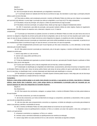 SEÇÃO V
Das Promoções
Art. 199. As promoções far-se-ão, alternadamente, por antigüidade e merecimento.
§ 1º A promoção deverá ser realizada até trinta dias da ocorrência da vaga; não decretada no prazo legal, a promoção produzirá
efeitos a partir do termo final dele.
§ 2º Para todos os efeitos, será considerado promovido o membro do Ministério Público da União que vier a falecer ou se aposentar
sem que tenha sido efetivada, no prazo legal, a promoção que cabia por antigüidade, ou por força do § 3º do artigo subseqüente.
§ 3º É facultada a recusa de promoção, sem prejuízo o critério de preenchimento da vaga recusada.
§ 4º É facultada a renúncia à promoção, em qualquer tempo, desde que haja vaga na categoria imediatamente anterior.
Art. 200. O merecimento, para efeito de promoção, será apurado mediante critérios de ordem objetiva, fixados em regulamento
elaborado pelo Conselho Superior do respectivo ramo, observado o disposto no art. 31 desta lei
complementar.
§ 1º À promoção por merecimento só poderão concorrer os membros do Ministério Público da União com pelo menos dois anos de
exercício na categoria e integrantes da primeira quinta parte da lista de antigüidade, salvo se não houver com tais requisitos quem aceite o lugar
vago; em caso de recusa, completar-se-á a fração incluindo-se outros integrantes da categoria, na seqüência da ordem de antigüidade.
§ 2º Não poderá concorrer à promoção por merecimento quem tenha sofrido penalidade de censura ou suspensão, no período de um
ano imediatamente anterior à ocorrência da vaga, em caso de censura; ou de dois anos, em caso de suspensão.
§ 3º Será obrigatoriamente promovido quem houver figurado por três vezes consecutivas, ou cinco alternadas, na lista tríplice
elaborada pelo Conselho Superior.
Art. 201. Não poderá concorrer à promoção por merecimento, até um dia após o regresso, o membro do Ministério Público da União
afastado da carreira para:
I - exercer cargo eletivo ou a ele concorrer;
II - exercer outro cargo público permitido por lei.
Art. 202. (Vetado).
§ 1º A lista de antigüidade será organizada no primeiro trimestre de cada ano, aprovada pelo Conselho Superior e publicada no Diário
Oficial até o último dia do mês seguinte.
§ 2º O prazo para reclamação contra a lista de antigüidade será de trinta dias, contado da publicação.
§ 3º O desempate na classificação por antigüidade será determinado, sucessivamente, pelo tempo de serviço na respectiva carreira
do Ministério Público da União, pelo tempo de serviço público federal, pelo tempo de serviço público em geral e pela idade dos candidatos, em
favor do mais idoso; na classificação inicial, o primeiro desempate será determinado pela classificação no concurso.
§ 4º Na indicação à promoção por antigüidade, o Conselho Superior somente poderá recusar o mais antigo pelo voto de dois terços
de seus integrantes, repetindo-se a votação até fixar-se a indicação.
Comentário:
Embora o mais antigo poderia galgar a um posto mais elevado na carreira, o que geraria um direito, mas devido o interesse
público, esse direito não é absoluto, pois o mais antigo dentre os interessados à promoção pode ser recusado por um
quorum especial de votos dos integrantes do Conselho Superior.
SEÇÃO VI
Dos Afastamentos
Art. 203. Sem prejuízo dos vencimentos, vantagens, ou qualquer direito, o membro do Ministério Público da União poderá afastar-se
de suas funções:
I - até oito dias consecutivos, por motivo de casamento;
II - até oito dias consecutivos, por motivo de falecimento de cônjuge ou companheiro, ascendente ou descendente, irmão ou pessoa
que viva sob sua dependência econômica;
III - até cinco dias úteis, para comparecimento a encontros ou congressos, no âmbito da instituição ou promovidos pela entidade de
classe a que pertença, atendida a necessidade do serviço.
Art. 204. O membro do Ministério Público da União poderá afastar-se do exercício de suas funções para:
I - freqüentar cursos de aperfeiçoamento e estudos, no País ou no exterior, por prazo não superior a dois anos, prorrogável, no
máximo, por igual período;
II - comparecer a seminários ou congressos, no País ou no exterior;
III - ministrar cursos e seminários destinados ao aperfeiçoamento dos membros da instituição;
IV - exercer cargo eletivo nos casos previstos em lei ou a ele concorrer, observadas as seguintes condições:
 