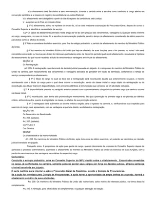 a) o afastamento será facultativo e sem remuneração, durante o período entre a escolha como candidato a cargo eletivo em
convenção partidária e a véspera do registro da candidatura na Justiça Eleitoral;
b) o afastamento será obrigatório a partir do dia do registro da candidatura pela Justiça;
V - ausentar-se do País em missão oficial.
§ 1º O afastamento, salvo na hipótese do inciso IV, só se dará mediante autorização do Procurador-Geral, depois de ouvido o
Conselho Superior e atendida a necessidade de serviço.
§ 2º Os casos de afastamento previstos neste artigo dar-se-ão sem prejuízo dos vencimentos, vantagens ou qualquer direito inerente
ao cargo, assegurada, no caso do inciso IV, a escolha da remuneração preferida, sendo o tempo de afastamento considerado de efetivo exercício
para todos os fins e efeitos de direito.
§ 3º Não se considera de efetivo exercício, para fins de estágio probatório, o período de afastamento do membro do Ministério Público
da União.
§ 4º Ao membro do Ministério Público da União que haja se afastado de suas funções para o fim previsto no inciso I não será
concedida exoneração ou licença para tratar de interesses particulares antes de decorrido período igual ao de afastamento, ressalvada a hipótese
de ressarcimento do que houver recebido a título de vencimentos e vantagens em virtude do afastamento.
SEÇÃO VII
Da Reintegração
Art. 205. A reintegração, que decorrerá de decisão judicial passada em julgado, é o reingresso do membro do Ministério Público da
União na carreira, com ressarcimento dos vencimentos e vantagens deixados de perceber em razão da demissão, contando-se o tempo de
serviço correspondente ao afastamento.
§ 1º O titular do cargo no qual se deva dar a reintegração será reconduzido àquele que anteriormente ocupava, o mesmo
acontecendo com o titular do cargo para o qual deva ocorrer a recondução; sendo da classe inicial o cargo objeto da reintegração ou da
recondução, seu titular ficará em disponibilidade, com proventos idênticos à remuneração que venceria, se em atividade estivesse.
§ 2º A disponibilidade prevista no parágrafo anterior cessará com o aproveitamento obrigatório na primeira vaga que venha a ocorrer
na classe inicial.
§ 3º O reconduzido, caso tenha sido promovido por merecimento, fará jus à promoção na primeira vaga a ser provida por idêntico
critério, atribuindo-se-lhe, quanto à antigüidade na classe, os efeitos de sua promoção anterior.
§ 4º O reintegrado será submetido ao exame médico exigido para o ingresso na carreira, e, verificando-se sua inaptidão para
exercício do cargo, será aposentado, com as vantagens a que teria direito, se efetivada a reintegração.
SEÇÃO VIII
Da Reversão e da Readmissão
Art. 206. (Vetado).
Art. 207. (Vetado).
CAPÍTULO II
Dos Direitos
SEÇÃO I
Da Vitaliciedade e da Inamovibilidade
Art. 208. Os membros do Ministério Público da União, após dois anos de efetivo exercício, só poderão ser demitidos por decisão
judicial transitada em julgado.
Parágrafo único. A propositura de ação para perda de cargo, quando decorrente de proposta do Conselho Superior depois de
apreciado o processo administrativo, acarretará o afastamento do membro do Ministério Público da União do exercício de suas funções, com a
perda dos vencimentos e das vantagens pecuniárias do respectivo cargo.
Comentário:
Concluído o estágio probatório, cabe ao Conselho Superior do MPU decidir sobre o vitaliciamento. Encontrados revestidos
no cargo, já confirmados na carreira, somente poderão perder seus cargos por força de decisão judicial, através sentença
criminal transitada em julgado.
É parte legítima para intentar a ação o Procurador-Geral da República, ouvido o Colégio de Procuradores.
Se a ação for intentada pelo Colégio de Procuradores, e após haver a oportunidade da ampla defesa do acusado, haverá o
afastamento sumário de suas atividades.
Art. 209. Os membros do Ministério Público da União são inamovíveis, salvo motivo de interesse público, na forma desta lei
complementar.
Art. 210. A remoção, para efeito desta lei complementar, é qualquer alteração de lotação.
 