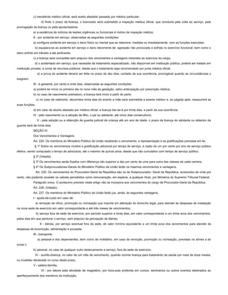 c) inexistindo médico oficial, será aceito atestado passado por médico particular;
d) findo o prazo da licença, o licenciado será submetido a inspeção médica oficial, que concluirá pela volta ao serviço, pela
prorrogação da licença ou pela aposentadoria;
e) a existência de indícios de lesões orgânicas ou funcionais é motivo de inspeção médica;
II - por acidente em serviço, observadas as seguintes condições:
a) configura acidente em serviço o dano físico ou mental que se relacione, mediata ou imediatamente, com as funções exercidas;
b) equipara-se ao acidente em serviço o dano decorrente de agressão não provocada e sofrida no exercício funcional, bem como o
dano sofrido em trânsito a ele pertinente;
c) a licença será concedida sem prejuízo dos vencimentos e vantagens inerentes ao exercício do cargo;
d) o acidentado em serviço, que necessite de tratamento especializado, não disponível em instituição pública, poderá ser tratado em
instituição privada, à conta de recursos públicos, desde que o tratamento seja recomendado por junta médica oficial;
e) a prova do acidente deverá ser feita no prazo de dez dias, contado de sua ocorrência, prorrogável quando as circunstâncias o
exigirem;
III - à gestante, por cento e vinte dias, observadas as seguintes condições:
a) poderá ter início no primeiro dia no nono mês de gestação, salvo antecipação por prescrição médica;
b) no caso de nascimento prematuro, a licença terá início a partir do parto;
c) no caso de natimorto, decorridos trinta dias do evento a mãe será submetida a exame médico e, se julgada apta, reassumirá as
suas funções;
d) em caso de aborto atestado por médico oficial, a licença dar-se-á por trinta dias, a partir da sua ocorrência;
IV - pelo nascimento ou a adoção de filho, o pai ou adotante, até cinco dias consecutivos;
V - pela adoção ou a obtenção de guarda judicial de criança até um ano de idade, o prazo da licença do adotante ou detentor da
guarda será de trinta dias.
SEÇÃO IV
Dos Vencimentos e Vantagens
Art. 224. Os membros do Ministério Público da União receberão o vencimento, a representação e as gratificações previstas em lei.
§ 1º Sobre os vencimentos incidirá a gratificação adicional por tempo de serviço, à razão de um por cento por ano de serviço público
efetivo, sendo computado o tempo de advocacia, até o máximo de quinze anos, desde que não cumulativo com tempo de serviço público.
§ 2º (Vetado)
§ 3º Os vencimentos serão fixados com diferença não superior a dez por cento de uma para outra das classes de cada carreira.
§ 4º Os Subprocuradores-Gerais do Ministério Público da União terão os mesmos vencimentos e vantagens.
Art. 225. Os vencimentos do Procurador-Geral da República são os de Subprocurador- Geral da República, acrescidos de vinte por
cento, não podendo exceder os valores percebidos como remuneração, em espécie, a qualquer título, por Ministros do Supremo Tribunal Federal.
Parágrafo único. O acréscimo previsto neste artigo não se incorpora aos vencimentos do cargo de Procurador-Geral da República.
Art. 226. (Vetado).
Art. 227. Os membros do Ministério Público da União farão jus, ainda, às seguintes vantagens:
I - ajuda-de-custo em caso de:
a) remoção de ofício, promoção ou nomeação que importe em alteração do domicílio legal, para atender às despesas de instalação
na nova sede de exercício em valor correspondente a até três meses de vencimentos;
b) serviço fora da sede de exercício, por período superior a trinta dias, em valor correspondente a um trinta avos dos vencimentos,
pelos dias em que perdurar o serviço, sem prejuízo da percepção de diárias;
II - diárias, por serviço eventual fora da sede, de valor mínimo equivalente a um trinta avos dos vencimentos para atender às
despesas de locomoção, alimentação e pousada;
III - transporte:
a) pessoal e dos dependentes, bem como de mobiliário, em caso de remoção, promoção ou nomeação, previstas na alínea a do
inciso I;
b) pessoal, no caso de qualquer outro deslocamento a serviço, fora da sede de exercício;
IV - auxílio-doença, no valor de um mês de vencimento, quando ocorrer licença para tratamento de saúde por mais de doze meses,
ou invalidez declarada no curso deste prazo;
V - salário-família;
VI - pro labore pela atividade de magistério, por hora-aula proferida em cursos, seminários ou outros eventos destinados ao
aperfeiçoamento dos membros da instituição;
 