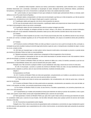 VII - assistência médico-hospitalar, extensiva aos inativos, pensionistas e dependentes, assim entendida como o conjunto de
atividades relacionadas com a prevenção, conservação ou recuperação da saúde, abrangendo serviços profissionais médicos, paramédicos,
farmacêuticos e odontológicos, bem como o fornecimento e a aplicação dos meios e dos cuidados essenciais à saúde;
VIII - auxílio-moradia, em caso de lotação em local cujas condições de moradia sejam particularmente difíceis ou onerosas, assim
definido em ato do Procurador-Geral da República;
IX - gratificação natalina, correspondente a um doze avos da remuneração a que fizer jus no mês de dezembro, por mês de exercício
no respectivo ano, considerando-se como mês integral a fração igual ou superior a quinze dias.
§ 1º A gratificação natalina será paga até o dia vinte do mês de dezembro de cada ano.
§ 2º Em caso de exoneração antes do mês de dezembro, a gratificação natalina será proporcional aos meses de exercício e calculada
com base na remuneração do mês em que ocorrer a exoneração.
§ 3º A gratificação natalina não será considerada para cálculo de qualquer vantagem pecuniária.
§ 4º Em caso de nomeação, as vantagens previstas nos incisos I, alínea a, e III, alínea a, são extensivas ao membro do Ministério
Público da União sem vínculo estatutário imediatamente precedente, desde que seu último domicílio voluntário date de mais de doze meses.
§ 5º (Vetado).
§ 6º A assistência médico-hospitalar de que trata o inciso VII será proporcionada pela União, de preferência através de seus serviços,
de acordo com normas e condições reguladas por ato do Procurador-Geral da República, sem prejuízo da assistência devida pela previdência
social.
§ 7º (Vetado).
§ 8º À família do membro do Ministério Público da União que falecer no prazo de um ano a partir de remoção de ofício, promoção ou
nomeação de que tenha resultado mudança de domicílio legal serão devidos a ajuda de custo e o transporte para a localidade de origem, no prazo
de um ano, contado do óbito.
Art. 228. Salvo por imposição legal, ou ordem judicial, nenhum desconto incidirá sobre a remuneração ou provento e a pensão devida
aos membros do Ministério Público da União ou a seus beneficiários.
§ 1º Mediante autorização do devedor, poderá haver consignação em folha de pagamento a favor de terceiro.
§ 2º As reposições e indenizações em favor do erário serão descontadas em parcelas mensais de valor não excedente à décima
parte da remuneração ou provento, em valores atualizados.
Art. 229. O membro do Ministério Público da União que, estando em débito com o erário, for demitido, exonerado ou que tiver sua
aposentadoria ou disponibilidade cassada, terá o prazo de sessenta dias para quitar o débito.
Parágrafo único. Não ocorrendo a quitação do débito no prazo estabelecido neste artigo, deverá ele ser inscrito em dívida ativa.
Art. 230. A remuneração, o provento e a pensão dos membros do Ministério Público da União e de seus beneficiários não serão
objeto de arresto, seqüestro ou penhora, salvo em caso de dívida de alimentos, resultante de decisão judicial.
SEÇÃO V
Da Aposentadoria e da Pensão
Art. 231. O membro do Ministério Público da União será aposentado, compulsoriamente, por invalidez ou aos setenta anos de idade,
e facultativamente aos trinta anos de serviço, após cinco anos de exercício efetivo na carreira.
§ 1º Será contado como tempo de serviço para aposentadoria, não cumulativamente, até o limite de quinze anos, o tempo de
exercício da advocacia.
§ 2º O membro do Ministério Público da União poderá ainda ser aposentado, voluntariamente, aos sessenta e cinco anos de idade, se
homem, e aos sessenta, se mulher, com proventos proporcionais ao tempo de serviço.
§ 3º Ao membro do Ministério Público da União, do sexo feminino, é facultada a aposentadoria, com proventos proporcionais, aos
vinte e cinco anos de serviço.
§ 4º A aposentadoria por invalidez será precedida de licença para tratamento de saúde por período não excedente a vinte e quatro
meses, salvo quando o laudo médico concluir pela incapacidade definitiva para o exercício de suas funções.
§ 5º Será aposentado o membro do Ministério Público que, após vinte e quatro meses contínuos de licença para tratamento de saúde,
for considerado inválido para o exercício de suas funções, não terá efeito interruptivo desse prazo qualquer período de exercício das funções
inferiores a trinta dias.
Art. 232. Os proventos da aposentadoria serão integrais.
Parágrafo único. Para o cálculo dos proventos da aposentadoria serão considerados os vencimentos do cargo imediatamente superior
ao último exercício pelo aposentado; caso a aposentadoria se dê no último nível da carreira, os vencimentos deste serão acrescidos do percentual
de vinte por cento.
 
