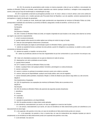 Art. 233. Os proventos da aposentadoria serão revistos na mesma proporção e data em que se modificar a remuneração dos
membros do Ministério Público em atividade, sendo também estendidos aos inativos quaisquer benefícios e vantagens novas asseguradas à
carreira, ainda que por força de transformação ou reclassificação do cargo.
Art. 234. O aposentado conservará as prerrogativas previstas no art. 18, inciso I, alínea e e inciso II, alínea e, bem como carteira de
identidade especial, de acordo com o modelo aprovado pelo Procurador-Geral da República e por ele expedida, contendo expressamente tais
prerrogativas e o registro da situação de aposentado.
Art. 235. A pensão por morte, devida pelo órgão previdenciário aos dependentes de membros do Ministério Público da União,
corresponderá à totalidade dos vencimentos ou proventos do falecido, assegurada a revisão do benefício, na forma do art. 233.
CAPÍTULO III
Da Disciplina
SEÇÃO I
Dos Deveres e Vedações
Art. 236. O membro do Ministério Público da União, em respeito à dignidade de suas funções e à da Justiça, deve observar as normas
que regem o seu exercício e especialmente:
I - cumprir os prazos processuais;
II - guardar segredo sobre assunto de caráter sigiloso que conheça em razão do cargo ou função;
III - velar por suas prerrogativas institucionais e processuais;
IV - prestar informações aos órgãos da administração superior do Ministério Público, quando requisitadas;
V - atender ao expediente forense e participar dos atos judiciais, quando for obrigatória a sua presença; ou assistir a outros, quando
conveniente ao interesse do serviço;
VI - declarar-se suspeito ou impedido, nos termos da lei;
VII - adotar as providências cabíveis em face das irregularidades de que tiver conhecimento ou que ocorrerem nos serviços a seu
cargo;
VIII - tratar com urbanidade as pessoas com as quais se relacione em razão do serviço;
IX - desempenhar com zelo e probidade as suas funções;
X - guardar decoro pessoal.
Art. 237. É vedado ao membro do Ministério Público da União:
I - receber, a qualquer título e sob qualquer pretexto; honorários, percentagens ou custas processuais;
II - exercer a advocacia;
III - exercer o comércio ou participar de sociedade comercial, exceto como cotista ou acionista;
IV - exercer, ainda que em disponibilidade, qualquer outra função pública, salvo uma de magistério;
V - exercer atividade político-partidária, ressalvada a filiação e o direito de afastar-se para exercer cargo eletivo ou a ele concorrer.
SEÇÃO II
Dos Impedimentos e Suspeições
Art. 238. Os impedimentos e as suspeições dos membros do Ministério Público são os previstos em lei.
SEÇÃO III
Das Sanções
Art. 239. Os membros do Ministério Público são passíveis das seguintes sanções disciplinares:
I - advertência;
II - censura;
III - suspensão;
IV - demissão; e
V - cassação de aposentadoria ou de disponibilidade.
Art. 240. As sanções previstas no artigo anterior serão aplicadas:
I - a de advertência, reservadamente e por escrito, em caso de negligência no exercício das funções;
II - a de censura, reservadamente e por escrito, em caso de reincidência em falta anteriormente punida com advertência ou de
descumprimento de dever legal;
III - a de suspensão, até quarenta e cinco dias, em caso de reincidência em falta anteriormente punida com censura;
IV - a de suspensão, de quarenta e cinco a noventa dias, em caso de inobservância das vedações impostas por esta lei
complementar ou de reincidência em falta anteriormente punida com suspensão até quarenta e cinco dias;
V - as de demissão, nos casos de:
 