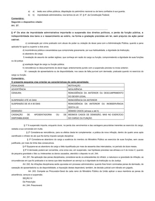 a) a) lesão aos cofres públicos, dilapidação do patrimônio nacional ou de bens confiados à sua guarda;
b) b) improbidade administrativa, nos termos do art. 37, § 4º, da Constituição Federal;
Comentário:
Segundo o dispositivo citado:
Art. 37.
....................................................................................................................................
§ 4º Os atos de improbidade administrativa importarão a suspensão dos direitos políticos, a perda da função pública, a
indisponibilidade dos bens e o ressarcimento ao erário, na forma e gradação previstas em lei, sem prejuízo da ação penal
cabível.
c) condenação por crime praticado com abuso de poder ou violação de dever para com a Administração Pública, quando a pena
aplicada for igual ou superior a dois anos;
d) incontinência pública e escandalosa que comprometa gravemente, por sua habitualidade, a dignidade da Instituição;
e) abandono de cargo;
f) revelação de assunto de caráter sigiloso, que conheça em razão do cargo ou função, comprometendo a dignidade de suas funções
ou da justiça;
g) aceitação ilegal de cargo ou função pública;
h) reincidência no descumprimento do dever legal, anteriormente punido com a suspensão prevista no inciso anterior;
VI - cassação de aposentadoria ou de disponibilidade, nos casos de falta punível com demissão, praticada quando no exercício do
cargo ou função.
Comentário:
O presente esquema visa orientar as características de cada penalidade:
PENALIDADE MOTIVAÇÃO
ADVERTÊNCIA NEGLIGÊNCIA
CENSURA REINCIDÊNCIA DA ANTERIOR OU DESCUMPRIMENTO
DO DEVER LEGAL
SUSPENSÃO ATÉ 45 DIAS REINCIDÊNCIA DA ANTERIOR
SUSPENSÃO DE 45 A 90 DIAS REINCIDÊNCIA DA ANTERIOR OU INOBSERVÂNCIA
DESTA LEI
DEMISSÃO DEMAIS CASOS (alíneas a até h)
CASSAÇÃO DE APOSENTADORIA OU DE
DISPONIBILIDADE
MESMOS CASOS DE DEMISSÃO, MAS NO EXERCÍCIO
DO CARGO OU FUNÇÃO
§ 1º A suspensão importa, enquanto durar, na perda dos vencimentos e das vantagens pecuniárias inerentes ao exercício do cargo,
vedada a sua conversão em multa.
§ 2º Considera-se reincidência, para os efeitos desta lei complementar, a prática de nova infração, dentro de quatro anos após
cientificado o infrator do ato que lhe tenha imposto sanção disciplinar.
§ 3º Considera-se abandono do cargo a ausência do membro do Ministério Público ao exercício de suas funções, sem causa
justificada, por mais de trinta dias consecutivos.
§ 4º Equipara-se ao abandono de cargo a falta injustificada por mais de sessenta dias intercalados, no período de doze meses.
§ 5º A demissão poderá ser convertida, uma única vez, em suspensão, nas hipóteses previstas nas alíneas a e h do inciso V, quando
de pequena gravidade o fato ou irrelevantes os danos causados, atendido o disposto no art. 244.
Art. 241. Na aplicação das penas disciplinares, considerar-se-ão os antecedentes do infrator, a natureza e a gravidade da infração, as
circunstâncias em que foi praticada e os danos que dela resultaram ao serviço ou à dignidade da Instituição ou da Justiça.
Art. 242. As infrações disciplinares serão apuradas em processo administrativo; quando lhes forem cominadas penas de demissão, de
cassação de aposentadoria ou de disponibilidade, a imposição destas dependerá, também, de decisão judicial com trânsito em julgado.
Art. 243. Compete ao Procurador-Geral de cada ramo do Ministério Público da União aplicar a seus membros as penas de
advertência, censura e suspensão.
SEÇÃO IV
Da Prescrição
Art. 244. Prescreverá:
 