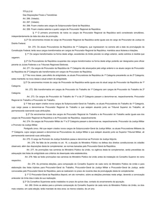 TÍTULO IV
Das Disposições Finais e Transitórias
Art. 266. (Vetado).
Art. 267. (Vetado).
Art. 268. Ficam criados seis cargos de Subprocurador-Geral da República.
Art. 269. Ficam criados setenta e quatro cargos de Procurador Regional da República.
§ 1º O primeiro provimento de todos os cargos de Procurador Regional da República será considerado simultâneo,
independentemente da data dos atos de promoção.
§ 2º Os vencimentos iniciais do cargo de Procurador Regional da República serão iguais aos do cargo de Procurador de Justiça do
Distrito Federal.
Art. 270. Os atuais Procuradores da República de 1ª Categoria, que ingressaram na carreira até a data da promulgação da
Constituição Federal, terão seus cargos transformados em cargos de Procurador Regional da República, mantidos seus titulares e lotações.
§ 1º Os cargos transformados na forma deste artigo, excedentes do limite previsto no artigo anterior, serão extintos à medida que
vagarem.
§ 2º Os Procuradores da República ocupantes dos cargos transformados na forma deste artigo poderão ser designados para oficiar
perante os Juízes Federais e os Tribunais Regionais Eleitorais.
Art. 271. Os cargos de Procurador da República de 1ª Categoria não alcançados pelo artigo anterior e os atuais cargos de Procurador
da República de 2ª Categoria são transformados em cargos de Procurador da República.
§ 1º Na nova classe, para efeito de antigüidade, os atuais Procuradores da República de 1ª Categoria precederão os de 2ª Categoria;
estes manterão na nova classe a atual ordem de antigüidade.
§ 2º Os vencimentos iniciais do cargo de Procurador da República serão iguais aos do atual cargo de Procurador da República de 1ª
Categoria.
Art. 272. São transformados em cargos de Procurador do Trabalho de 1ª Categoria cem cargos de Procurador do Trabalho de 2ª
Categoria.
Art. 273. Os cargos de Procurador do Trabalho de 1ª e de 2ª Categoria passam a denominar-se, respectivamente, Procurador
Regional do Trabalho e Procurador do Trabalho.
§ 1º Até que sejam criados novos cargos de Subprocurador-Geral do Trabalho, os atuais Procuradores do Trabalho de 1ª Categoria,
cujo cargo passa a denominar-se Procurador Regional do Trabalho e que estejam atuando junto ao Tribunal Superior do Trabalho, ali
permanecerão exercendo suas atribuições.
§ 2º Os vencimentos iniciais dos cargos de Procurador Regional do Trabalho e de Procurador do Trabalho serão iguais aos dos
cargos de Procurador Regional da República e de Procurador da República, respectivamente.
Art. 274. Os cargos de Procurador Militar de 1ª e 2ª Categoria passam a denominar-se, respectivamente, Procurador da Justiça Militar
e Promotor da Justiça Militar.
Parágrafo único. Até que sejam criados novos cargos de Subprocurador-Geral da Justiça Militar, os atuais Procuradores Militares da
1ª Categoria, cujos cargos passam a denominar-se Procuradores da Justiça Militar e que estejam atuando junto ao Superior Tribunal Militar, ali
permanecerão exercendo suas atribuições.
Art. 275. O cargo de Promotor de Justiça Substituto passa a denominar-se Promotor de Justiça Adjunto.
Art. 276. Na falta da lei prevista no art. 16, a atuação do Ministério Público na defesa dos direitos constitucionais do cidadão
observará, além das disposições desta lei complementar, as normas baixadas pelo Procurador-Geral da República.
Art. 277. As promoções nas carreiras do Ministério Público da União, na vigência desta lei complementar, serão precedidas da
adequação das listas de antigüidade aos critérios de desempate nela estabelecidos.
Art. 278. Não se farão promoções nas carreiras do Ministério Público da União antes da instalação do Conselho Superior do ramo
respectivo.
Art. 279. As primeiras eleições, para composição do Conselho Superior de cada ramo do Ministério Público da União e para
elaboração das listas tríplices para Procurador-Geral do Trabalho, Procurador-Geral da Justiça Militar e Procurador-Geral de Justiça, serão
convocadas pelo Procurador-Geral da República, para se realizarem no prazo de noventa dias da promulgação desta lei complementar.
§ 1º O Procurador-Geral da República disporá, em ato normativo, sobre as eleições previstas neste artigo, devendo a convocação
anteceder de trinta dias à data de sua realização.
§ 2º Os Conselhos Superiores serão instalados no prazo de quinze dias, contado do encerramento da apuração.
Art. 280. Entre os eleitos para a primeira composição do Conselho Superior de cada ramo do Ministério Público da União, os dois
mais votados, em cada eleição, terão mandato de dois anos; os menos votados, de um ano.
 