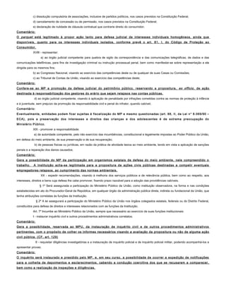 c) dissolução compulsória de associações, inclusive de partidos políticos, nos casos previstos na Constituição Federal;
d) cancelamento de concessão ou de permissão, nos casos previstos na Constituição Federal;
e) declaração de nulidade de cláusula contratual que contrarie direito do consumidor;
Comentário:
O parquet está legitimado à propor ação tanto para defesa judicial de interesses individuais homogêneos, ainda que
disponíveis, quanto para os interesses individuais isolados, conforme prevê o art. 81, I, do Código de Proteção ao
Consumidor.
XVIII - representar;
a) ao órgão judicial competente para quebra de sigilo da correspondência e das comunicações telegráficas, de dados e das
comunicações telefônicas, para fins de investigação criminal ou instrução processual penal, bem como manifestar-se sobre representação a ele
dirigida para os mesmos fins;
b) ao Congresso Nacional, visando ao exercício das competências deste ou de qualquer de suas Casas ou Comissões;
c) ao Tribunal de Contas da União, visando ao exercício das competências deste;
Comentário:
Confere-se ao MP a promoção da defesa judicial do patrimônio público, reservando a propositura, ex officio, de ação
destinada à responsabilização dos gestores do erário que sejam relapsos nas contas públicas.
d) ao órgão judicial competente, visando à aplicação de penalidade por infrações cometidas contra as normas de proteção à infância
e à juventude, sem prejuízo da promoção da responsabilidade civil e penal do infrator, quando cabível;
Comentário:
Eventualmente, entidades podem ficar sujeitas à fiscalização do MP e mesmo questionadas (art. 88, II, da Lei n° 8.069/90 –
ECA), pois a preservação dos interesses e direitos das crianças e dos adolescentes é de extrema preocupação do
Ministério Público.
XIX - promover a responsabilidade:
a) da autoridade competente, pelo não exercício das incumbências, constitucional e legalmente impostas ao Poder Público da União,
em defesa do meio ambiente, de sua preservação e de sua recuperação;
b) de pessoas físicas ou jurídicas, em razão da prática de atividade lesiva ao meio ambiente, tendo em vista a aplicação de sanções
penais e a reparação dos danos causados;
Comentário:
Gera a possibilidade do MP da participação em organismos estatais de defesa do meio ambiente, nele compreendido o
trabalho. A Instituição acha-se legitimada para a propositura de ações civis públicas destinadas a compelir eventuais
empregadores relapsos, ao cumprimento das normas ambientais.
XX - expedir recomendações, visando à melhoria dos serviços públicos e de relevância pública, bem como ao respeito, aos
interesses, direitos e bens cuja defesa lhe cabe promover, fixando prazo razoável para a adoção das providências cabíveis.
§ 1º Será assegurada a participação do Ministério Público da União, como instituição observadora, na forma e nas condições
estabelecidas em ato do Procurador-Geral da República, em qualquer órgão da administração pública direta, indireta ou fundacional da União, que
tenha atribuições correlatas às funções da Instituição.
§ 2º A lei assegurará a participação do Ministério Público da União nos órgãos colegiados estatais, federais ou do Distrito Federal,
constituídos para defesa de direitos e interesses relacionados com as funções da Instituição.
Art. 7º Incumbe ao Ministério Público da União, sempre que necessário ao exercício de suas funções institucionais:
I - instaurar inquérito civil e outros procedimentos administrativos correlatos;
Comentário:
Gera a possibilidade, reservada ao MPU, da instauração de inquérito civil e de outros procedimentos administrativos
pertinentes, com o propósito de colher os informes necessários visando a avaliação da propositura ou não de alguma ação
civil pública. (CF, art. 129)
II - requisitar diligências investigatórias e a instauração de inquérito policial e de inquérito policial militar, podendo acompanhá-los e
apresentar provas;
Comentário:
O inquérito será instaurado e presidido pelo MP, e, em seu curso, a possibilidade de ocorrer a expedição de notificações
para a colheita de depoimentos e esclarecimentos, cabendo a condução coercitiva dos que se recusarem a comparecer,
bem como a realização de inspeções e diligências.
 