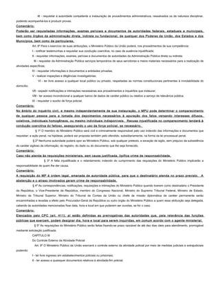 III - requisitar à autoridade competente a instauração de procedimentos administrativos, ressalvados os de natureza disciplinar,
podendo acompanhá-los e produzir provas.
Comentário:
Poderão ser requisitadas informações, exames periciais e documentos de autoridades federais, estaduais e municipais,
bem como órgãos da administração direta, indireta ou fundacional, de qualquer dos Poderes da União, dos Estados e dos
Municípios, bem como de particulares.
Art. 8º Para o exercício de suas atribuições, o Ministério Público da União poderá, nos procedimentos de sua competência:
I - notificar testemunhas e requisitar sua condução coercitiva, no caso de ausência injustificada;
II - requisitar informações, exames, perícias e documentos de autoridades da Administração Pública direta ou indireta;
III - requisitar da Administração Pública serviços temporários de seus servidores e meios materiais necessários para a realização de
atividades específicas;
IV - requisitar informações e documentos a entidades privadas;
V - realizar inspeções e diligências investigatórias;
VI - ter livre acesso a qualquer local público ou privado, respeitadas as normas constitucionais pertinentes à inviolabilidade do
domicílio;
VII - expedir notificações e intimações necessárias aos procedimentos e inquéritos que instaurar;
VIII - ter acesso incondicional a qualquer banco de dados de caráter público ou relativo a serviço de relevância pública;
IX - requisitar o auxílio de força policial.
Comentário:
No âmbito do inquérito civil, e mesmo independentemente de sua instauração, o MPU pode determinar o comparecimento
de qualquer pessoa para a tomada dos depoimentos necessários à apuração dos fatos versando interesses difusos,
coletivos, individuais homogêneos, ou mesmo individuais indisponíveis. Recusa injustificada no comparecimento tenderá à
condução coercitiva do faltoso, assegurando o uso da força policial, se necessário.
§ 1º O membro do Ministério Público será civil e criminalmente responsável pelo uso indevido das informações e documentos que
requisitar; a ação penal, na hipótese, poderá ser proposta também pelo ofendido, subsidiariamente, na forma da lei processual penal.
§ 2º Nenhuma autoridade poderá opor ao Ministério Público, sob qualquer pretexto, a exceção de sigilo, sem prejuízo da subsistência
do caráter sigiloso da informação, do registro, do dado ou do documento que lhe seja fornecido.
Comentário:
Caso não atenda às requisições ministeriais, sem causa justificada, tipifica crime de responsabilidade.
§ 3º A falta injustificada e o retardamento indevido do cumprimento das requisições do Ministério Público implicarão a
responsabilidade de quem lhe der causa.
Comentário:
A requisição do MP é ordem legal, emanada de autoridade pública, para que o destinatário atenda no prazo previsto. A
abstenção e o atraso imotivados geram crime de responsabilidade.
§ 4º As correspondências, notificações, requisições e intimações do Ministério Público quando tiverem como destinatário o Presidente
da República, o Vice-Presidente da República, membro do Congresso Nacional, Ministro do Supremo Tribunal Federal, Ministro de Estado,
Ministro de Tribunal Superior, Ministro do Tribunal de Contas da União ou chefe de missão diplomática de caráter permanente serão
encaminhadas e levadas a efeito pelo Procurador-Geral da República ou outro órgão do Ministério Público a quem essa atribuição seja delegada,
cabendo às autoridades mencionadas fixar data, hora e local em que puderem ser ouvidas, se for o caso.
Comentário:
Elencados pelo CPC (art. 411), aí estão definidas as prerrogativas das autoridades que, pela relevância das funções
públicas que exercem, podem designar dia, hora e local para serem inquiridas, em comum acordo com o agente ministerial.
§ 5º As requisições do Ministério Público serão feitas fixando-se prazo razoável de até dez dias úteis para atendimento, prorrogável
mediante solicitação justificada.
CAPÍTULO III
Do Controle Externo da Atividade Policial
Art. 9º O Ministério Público da União exercerá o controle externo da atividade policial por meio de medidas judiciais e extrajudiciais
podendo:
I - ter livre ingresso em estabelecimentos policiais ou prisionais;
II - ter acesso a quaisquer documentos relativos à atividade-fim policial;
 