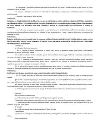 III - representar à autoridade competente pela adoção de providências para sanar a omissão indevida, ou para prevenir ou corrigir
ilegalidade ou abuso de poder;
IV - requisitar à autoridade competente para instauração de inquérito policial sobre a omissão ou fato ilícito ocorrido no exercício da
atividade policial;
V - promover a ação penal por abuso de poder.
Comentário:
Considera-se função institucional do MP, uma vez que as atividades da polícia judiciária subsidiam o MP para o exercício
da ação penal pública. Um trabalho policial dedicado, detalhado e bem conduzido representa garantia de eficaz apuração
de ilícitos penais e da elucidação dos fatos, contendo a autoria e a materialidade para fundamentar o parecer do
ministerial.
Art. 10. A prisão de qualquer pessoa, por parte de autoridade federal ou do Distrito Federal e Territórios, deverá ser comunicada
imediatamente ao Ministério Público competente, com indicação do lugar onde se encontra o preso e cópia dos documentos comprobatórios da
legalidade da prisão.
Comentário:
Decerto, tendo conhecimento desde logo de todas as prisões efetuadas, poderá interferir na liberdade do preso, mesmo
perante autoridade judicial, com a impetração de habeas corpus, se cabível e necessária, quando verificada a ilegalidade
da prisão ou abuso de autoridade.
CAPÍTULO IV
Da Defesa dos Direitos Constitucionais
Art. 11. A defesa dos direitos constitucionais do cidadão visa à garantia do seu efetivo respeito pelos Poderes Públicos e pelos
prestadores de serviços de relevância pública.
Art. 12. O Procurador dos Direitos do Cidadão agirá de ofício ou mediante representação, notificando a autoridade questionada para
que preste informação, no prazo que assinar.
Art. 13. Recebidas ou não as informações e instruído o caso, se o Procurador dos Direitos do Cidadão concluir que direitos
constitucionais foram ou estão sendo desrespeitados, deverá notificar o responsável para que tome as providências necessárias a prevenir a
repetição ou que determine a cessação do desrespeito verificado.
Art. 14. Não atendida, no prazo devido, a notificação prevista no artigo anterior, a Procuradoria dos Direitos do Cidadão representará
ao poder ou autoridade competente para promover a responsabilidade pela ação ou omissão inconstitucionais.
Comentário;
Conforme o art. 42, essa competência recai para o Procurador dos Direitos do Cidadão.
Art. 15. É vedado aos órgãos de defesa dos direitos constitucionais do cidadão promover em juízo a defesa de direitos individuais
lesados.
§ 1º Quando a legitimidade para a ação decorrente da inobservância da Constituição Federal, verificada pela Procuradoria, couber a
outro órgão do Ministério Público, os elementos de informação ser-lhe-ão remetidos.
§ 2º Sempre que o titular do direito lesado não puder constituir advogado e a ação cabível não incumbir ao Ministério Público, o caso,
com os elementos colhidos, será encaminhado à Defensoria Pública competente.
Art. 16. A lei regulará os procedimentos da atuação do Ministério Público na defesa dos direitos constitucionais do cidadão.
CAPÍTULO V
Das Garantias e das Prerrogativas
Art. 17. Os membros do Ministério Público da União gozam das seguintes garantias:
I - vitaliciedade, após dois anos de efetivo exercício, não podendo perder o cargo senão por sentença judicial transitada em julgado;
II - inamovibilidade, salvo por motivo de interesse público, mediante decisão do Conselho Superior, por voto de dois terços de seus
membros, assegurada ampla defesa;
III - (Vetado)
Art. 18. São prerrogativas dos membros do Ministério Público da União:
I - institucionais:
a) sentar-se no mesmo plano e imediatamente à direita dos juízes singulares ou presidentes dos órgãos judiciários perante os quais
oficiem;
b) usar vestes talares;
 
