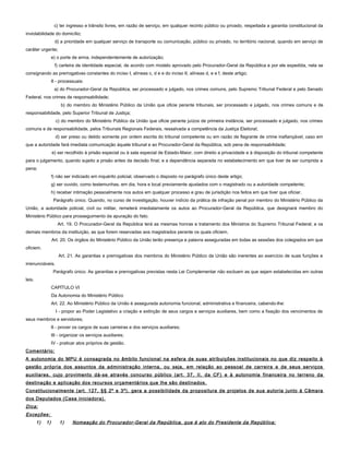 c) ter ingresso e trânsito livres, em razão de serviço, em qualquer recinto público ou privado, respeitada a garantia constitucional da
inviolabilidade do domicílio;
d) a prioridade em qualquer serviço de transporte ou comunicação, público ou privado, no território nacional, quando em serviço de
caráter urgente;
e) o porte de arma, independentemente de autorização;
f) carteira de identidade especial, de acordo com modelo aprovado pelo Procurador-Geral da República e por ele expedida, nela se
consignando as prerrogativas constantes do inciso I, alíneas c, d e e do inciso II, alíneas d, e e f, deste artigo;
II - processuais:
a) do Procurador-Geral da República, ser processado e julgado, nos crimes comuns, pelo Supremo Tribunal Federal e pelo Senado
Federal, nos crimes de responsabilidade;
b) do membro do Ministério Público da União que oficie perante tribunais, ser processado e julgado, nos crimes comuns e de
responsabilidade, pelo Superior Tribunal de Justiça;
c) do membro do Ministério Público da União que oficie perante juízos de primeira instância, ser processado e julgado, nos crimes
comuns e de responsabilidade, pelos Tribunais Regionais Federais, ressalvada a competência da Justiça Eleitoral;
d) ser preso ou detido somente por ordem escrita do tribunal competente ou em razão de flagrante de crime inafiançável, caso em
que a autoridade fará imediata comunicação àquele tribunal e ao Procurador-Geral da República, sob pena de responsabilidade;
e) ser recolhido à prisão especial ou à sala especial de Estado-Maior, com direito a privacidade e à disposição do tribunal competente
para o julgamento, quando sujeito a prisão antes da decisão final; e a dependência separada no estabelecimento em que tiver de ser cumprida a
pena;
f) não ser indiciado em inquérito policial, observado o disposto no parágrafo único deste artigo;
g) ser ouvido, como testemunhas, em dia, hora e local previamente ajustados com o magistrado ou a autoridade competente;
h) receber intimação pessoalmente nos autos em qualquer processo e grau de jurisdição nos feitos em que tiver que oficiar.
Parágrafo único. Quando, no curso de investigação, houver indício da prática de infração penal por membro do Ministério Público da
União, a autoridade policial, civil ou militar, remeterá imediatamente os autos ao Procurador-Geral da República, que designará membro do
Ministério Público para prosseguimento da apuração do fato.
Art. 19. O Procurador-Geral da República terá as mesmas honras e tratamento dos Ministros do Supremo Tribunal Federal; e os
demais membros da instituição, as que forem reservadas aos magistrados perante os quais oficiem.
Art. 20. Os órgãos do Ministério Público da União terão presença e palavra asseguradas em todas as sessões dos colegiados em que
oficiem.
Art. 21. As garantias e prerrogativas dos membros do Ministério Público da União são inerentes ao exercício de suas funções e
irrenunciáveis.
Parágrafo único. As garantias e prerrogativas previstas nesta Lei Complementar não excluem as que sejam estabelecidas em outras
leis.
CAPÍTULO VI
Da Autonomia do Ministério Público
Art. 22. Ao Ministério Público da União é assegurada autonomia funcional, administrativa e financeira, cabendo-lhe:
I - propor ao Poder Legislativo a criação e extinção de seus cargos e serviços auxiliares, bem como a fixação dos vencimentos de
seus membros e servidores;
II - prover os cargos de suas carreiras e dos serviços auxiliares;
III - organizar os serviços auxiliares;
IV - praticar atos próprios de gestão.
Comentário:
A autonomia do MPU é consagrada no âmbito funcional na esfera de suas atribuições institucionais no que diz respeito à
gestão própria dos assuntos da administração interna, ou seja, em relação ao pessoal de carreira e de seus serviços
auxiliares, cujo provimento dá-se através concurso público (art. 37, II, da CF) e à autonomia financeira no terreno da
destinação e aplicação dos recursos orçamentários que lhe são destinados.
Constitucionalmente (art. 127, §§ 2º e 3º), gera a possibilidade da propositura de projetos de sua autoria junto à Câmara
dos Deputados (Casa iniciadora).
Dica:
Exceções:
1) 1) 1) Nomeação do Procurador-Geral da República, que é ato do Presidente da República;
 