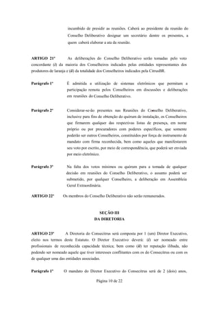 incumbido de presidir as reuniões. Caberá ao presidente da reunião do
                      Conselho Deliberativo designar um secretário dentre os presentes, a
                      quem caberá elaborar a ata da reunião.


ARTIGO 21º            As deliberações do Conselho Deliberativo serão tomadas pelo voto
concordante (i) da maioria dos Conselheiros indicados pelas entidades representantes dos
produtores de laranja e (ii) da totalidade dos Conselheiros indicados pela CitrusBR.


Parágrafo 1º          É admitida a utilização de sistemas eletrônicos que permitam a
                      participação remota pelos Conselheiros em discussões e deliberações
                      em reuniões do Conselho Deliberativo.


Parágrafo 2º          Considerar-se-ão presentes nas Reuniões do Conselho Deliberativo,
                      inclusive para fins de obtenção do quórum de instalação, os Conselheiros
                      que firmarem qualquer das respectivas listas de presença, em nome
                      próprio ou por procuradores com poderes específicos, que somente
                      poderão ser outros Conselheiros, constituídos por força de instrumento de
                      mandato com firma reconhecida, bem como aqueles que manifestarem
                      seu voto por escrito, por meio de correspondência, que poderá ser enviada
                      por meio eletrônico.


Parágrafo 3º          Na falta dos votos mínimos ou quórum para a tomada de qualquer
                     decisão em reuniões do Conselho Deliberativo, o assunto poderá ser
                      submetido, por qualquer Conselheiro, a deliberação em Assembleia
                      Geral Extraordinária.

ARTIGO 22º         Os membros do Conselho Deliberativo não serão remunerados.



                                          SEÇÃO III
                                       DA DIRETORIA


ARTIGO 23º           A Diretoria do Consecitrus será composta por 1 (um) Diretor Executivo,
eleito nos termos deste Estatuto. O Diretor Executivo deverá: (i) ser nomeado entre
profissionais de reconhecida capacidade técnica; bem como (ii) ter reputação ilibada, não
podendo ser nomeado aquele que tiver interesses conflitantes com os do Consecitrus ou com os
de qualquer uma das entidades associadas.


Parágrafo 1º        O mandato do Diretor Executivo do Consecitrus será de 2 (dois) anos,

                                        Página 10 de 22
 