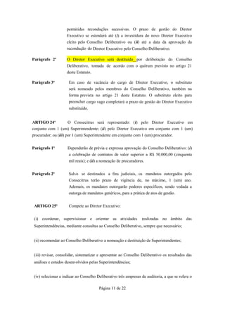 permitidas reconduções sucessivas. O prazo de gestão do Diretor
                     Executivo se estenderá até (i) a investidura do novo Diretor Executivo
                     eleito pelo Conselho Deliberativo ou (ii) até a data da aprovação da
                     recondução do Diretor Executivo pelo Conselho Deliberativo.

Parágrafo 2º         O Diretor Executivo será destituído por deliberação do Conselho
                     Deliberativo, tomada de acordo com o quórum previsto no artigo 21
                     deste Estatuto.

Parágrafo 3º          Em caso de vacância do cargo de Diretor Executivo, o substituto
                      será nomeado pelos membros do Conselho Deliberativo, também na
                      forma prevista no artigo 21 deste Estatuto. O substituto eleito para
                      preencher cargo vago completará o prazo de gestão do Diretor Executivo
                      substituído.


ARTIGO 24º           O Consecitrus será representado: (i) pelo Diretor Executivo em
conjunto com 1 (um) Superintendente; (ii) pelo Diretor Executivo em conjunto com 1 (um)
procurador; ou (iii) por 1 (um) Superintendente em conjunto com 1 (um) procurador.


Parágrafo 1º         Dependerão de prévia e expressa aprovação do Conselho Deliberativo: (i)
                      a celebração de contratos de valor superior a R$ 50.000,00 (cinquenta
                      mil reais); e (ii) a nomeação de procuradores.


Parágrafo 2º          Salvo se destinados a fins judiciais, os mandatos outorgados pelo
                      Consecitrus terão prazo de vigência de, no máximo, 1 (um) ano.
                      Ademais, os mandatos outorgarão poderes específicos, sendo vedada a
                      outorga de mandatos genéricos, para a prática de atos de gestão.


 ARTIGO 25º           Compete ao Diretor Executivo:


 (i) coordenar, supervisionar e orientar as atividades            realizadas no âmbito das
 Superintendências, mediante consultas ao Conselho Deliberativo, sempre que necessário;


 (ii) recomendar ao Conselho Deliberativo a nomeação e destituição de Superintendentes;


 (iii) revisar, consolidar, sistematizar e apresentar ao Conselho Deliberativo os resultados das
 análises e estudos desenvolvidos pelas Superintendências;


 (iv) selecionar e indicar ao Conselho Deliberativo três empresas de auditoria, a que se refere o

                                        Página 11 de 22
 