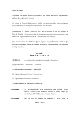 Artigo 34, abaixo;


 (v) elaborar e/ou revisar minutas de Resoluções que tenham por objetivo regulamentar e
 explicitar disposições deste Estatuto;


 (vi) propor ao Conselho Deliberativo a edição, bem como alterações e/ou reformas em
 quaisquer normativos, resoluções ou regulamentos do Consecitrus;


 (vii) apresentar ao Conselho Deliberativo, até o dia 30 de março de cada ano, proposta do
 Plano de Trabalho e Orçamento Anual do Consecitrus para o exercício subsequente, a qual
 estabelecerá as prioridades de atuação do Consecitrus para o exercício; e


 (viii) praticar outros atos, desde que prévia, expressa e especificamente autorizados por
 deliberação tomada em reunião do Conselho Deliberativo, em conformidade com o disposto
 no artigo 21, acima.



                                           SEÇÃO IV
                                DAS SUPERINTENDÊNCIAS


 ARTIGO 26º             As seguintes Superintendências integrarão o Consecitrus:


 (i) Superintendência Administrativa e Financeira;


 (ii) Superintendência Agronômica e Operacional;


 (iii) Superintendência de Assuntos Fitossanitários;


 (iv) Superintendência de Estudos Econômicos e


 (v) Superintendência de Marketing e Comunicação.



Parágrafo 1º            As   Superintendências    terão   competência    para    elaborar   estudos
                        técnicos, dirimir dúvidas, responder consultas e, emitir, sempre que
                        solicitado pelo Diretor Executivo, pareceres técnicos.

Parágrafo 2º            Para os fins      do disposto no parágrafo 1º            deste artigo, as

                                          Página 12 de 22
 