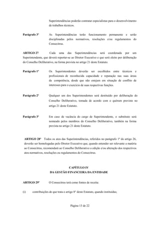 Superintendências poderão contratar especialistas para o desenvolvimento
                      de trabalhos técnicos.


Parágrafo 3º          As   Superintendências terão          funcionamento    permanente    e     serão
                      disciplinadas pelos normativos, resoluções e/ou regulamentos do
                      Consecitrus.


ARTIGO 27             Cada     uma    das      Superintendências     será   coordenada     por      um
Superintendente, que deverá reportar-se ao Diretor Executivo e que será eleito por deliberação
do Conselho Deliberativo, na forma prevista no artigo 21 deste Estatuto.


Parágrafo 1º          Os    Superintendentes      deverão     ser   escolhidos   entre   técnicos    e
                      profissionais de reconhecida capacidade e reputação nas suas áreas
                      da competência, desde que não estejam em situação de conflito de
                      interesses para o exercício de suas respectivas funções.


Parágrafo 2º          Qualquer um dos Superintendentes será destituído por deliberação do
                      Conselho Deliberativo, tomada de acordo com o quórum previsto no
                      artigo 21 deste Estatuto.


Parágrafo 3º          Em caso de vacância do cargo de Superintendente, o substituto será
                      nomeado pelos membros do Conselho Deliberativo, também na forma
                      prevista no artigo 21 deste Estatuto.



 ARTIGO 28º Todos os atos das Superintendências, referidos no parágrafo 1º do artigo 26,
 deverão ser homologadas pelo Diretor Executivo que, quando entender ser relevante a matéria
 ao Consecitrus, recomendará ao Conselho Deliberativo a edição e/ou alteração dos respectivos
 atos normativos, resoluções ou regulamentos do Consecitrus.



                                       CAPÍTULO IV
                       DA GESTÃO FINANCEIRA DA ENTIDADE


ARTIGO 29º            O Consecitrus terá como fontes de receita:


(i)     contribuições de que trata o artigo 8° deste Estatuto, quando instituídas;



                                         Página 13 de 22
 