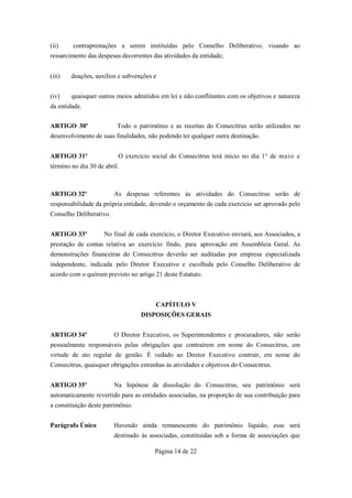 (ii)     contraprestações a serem instituídas pelo Conselho Deliberativo, visando ao
ressarcimento das despesas decorrentes das atividades da entidade;


(iii)   doações, auxílios e subvenções e


(iv)    quaisquer outros meios admitidos em lei e não conflitantes com os objetivos e natureza
da entidade.


ARTIGO 30º                Todo o patrimônio e as receitas do Consecitrus serão utilizados no
desenvolvimento de suas finalidades, não podendo ter qualquer outra destinação.


ARTIGO 31º                O exercício social do Consecitrus terá início no dia 1° de maio e
término no dia 30 de abril.



ARTIGO 32º               As despesas referentes às atividades do Consecitrus serão de
responsabilidade da própria entidade, devendo o orçamento de cada exercício ser aprovado pelo
Conselho Deliberativo.


ARTIGO 33º           No final de cada exercício, o Diretor Executivo enviará, aos Associados, a
prestação de contas relativa ao exercício findo, para aprovação em Assembleia Geral. As
demonstrações financeiras do Consecitrus deverão ser auditadas por empresa especializada
independente, indicada pelo Diretor Executivo e escolhida pelo Conselho Deliberativo de
acordo com o quórum previsto no artigo 21 deste Estatuto.



                                        CAPÍTULO V
                                   DISPOSIÇÕES GERAIS


ARTIGO 34º               O Diretor Executivo, os Superintendentes e procuradores, não serão
pessoalmente responsáveis pelas obrigações que contraírem em nome do Consecitrus, em
virtude de ato regular de gestão. É vedado ao Diretor Executivo contrair, em nome do
Consecitrus, quaisquer obrigações estranhas às atividades e objetivos do Consecitrus.


ARTIGO 35º               Na hipótese de dissolução do Consecitrus, seu patrimônio será
automaticamente revertido para as entidades associadas, na proporção de sua contribuição para
a constituição deste patrimônio.


Parágrafo Único          Havendo ainda remanescente do patrimônio líquido, esse será
                         destinado às associadas, constituídas sob a forma de associações que

                                        Página 14 de 22
 