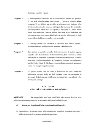 legislação brasileira vigente.


Parágrafo 3º          A arbitragem será constituída por 03 (três) árbitros. Sempre que aplicável,
                      1 (um) será indicado pelo(s) requerente(s), 1 (um) será indicado pelo(s)
                      requerido(s), e o último, que presidirá a arbitragem, será indicado pelos
                      árbitros indicados pelas partes da arbitragem. Se quaisquer dos associados
                      deixar de indicar árbitro e/ou seu suplente, o presidente da Câmara deverá
                      fazer essa nomeação. Caso os árbitros indicados pelos associados não
                      cheguem a um acordo quanto à indicação do terceiro árbitro, caberá ainda
                      ao presidente da Câmara proceder à sua nomeação.


Parágrafo 4º          A sentença arbitral será definitiva e vinculante, não estando sujeita a
                      homologação ou a qualquer recurso perante o Poder Judiciário.


Parágrafo 5º          Para dirimir as questões oriundas deste instrumento de caráter urgente,
                      surgidas antes da instauração do tribunal arbitral, bem como as de caráter
                      executório, os associados, os membros do Conselho Deliberativo, o Diretor
                      Executivo e os Superintendentes do Consecitrus elegem o foro da Comarca
                      de São Paulo, Estado de São Paulo, renunciando expressamente a qualquer
                      outro, por mais privilegiado que seja.


Parágrafo 6º          As partes arcarão com os custos e honorários dos seus respectivos
                      advogados, os quais serão, ao final, rateados e por elas suportados na
                      proporção do êxito de seus pedidos, na forma que vier a ser definida pelos
                      árbitros em sentença.


                                          CAPÍTULO VI
                         COMPETÊNCIA DAS SUPERINTENDÊNCIAS



ARTIGO 39º               As competências das Superintendências são aquelas descritas neste
artigo, dentre outras que vierem a ser aprovadas pelo Conselho Deliberativo:

    (i)      Compete a Superintendência Administrativa e Financeira:


    a) Administrar a tesouraria, zelar pelo cumprimento mensal do orçamento aprovado e
          elaborar proposta de orçamento anual do Consecitrus;



                                          Página 16 de 22
 